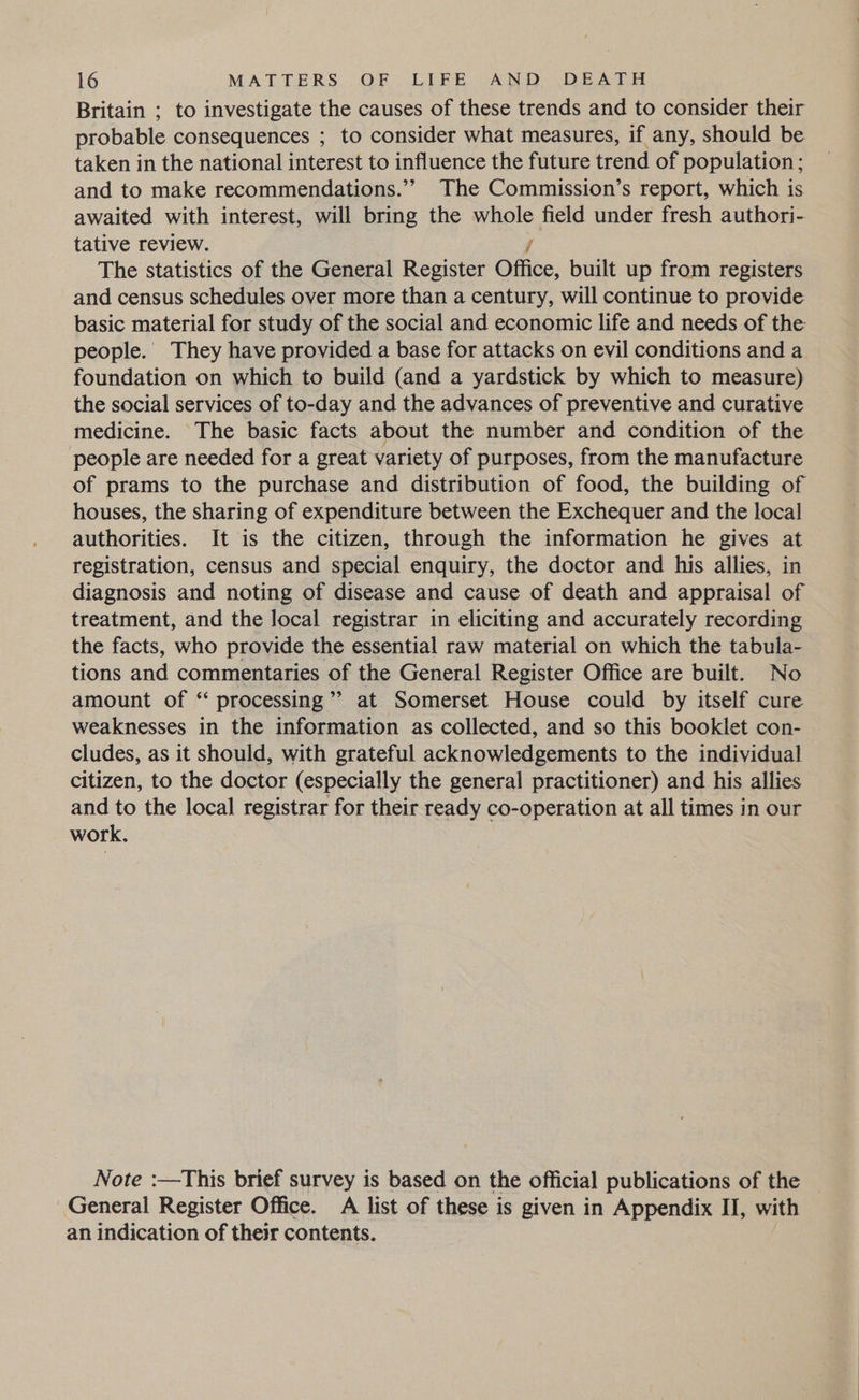Britain ; to investigate the causes of these trends and to consider their probable consequences ; to consider what measures, if any, should be taken in the national interest to influence the future trend of population; and to make recommendations.” The Commission’s report, which is awaited with interest, will bring the hele field under fresh authori- tative review. The statistics of the General Register Oftice, built up from registers and census schedules over more than a century, will continue to provide basic material for study of the social and economic life and needs of the people. They have provided a base for attacks on evil conditions and a foundation on which to build (and a yardstick by which to measure) the social services of to-day and the advances of preventive and curative medicine. The basic facts about the number and condition of the people are needed for a great variety of purposes, from the manufacture of prams to the purchase and distribution of food, the building of houses, the sharing of expenditure between the Exchequer and the local authorities. It is the citizen, through the information he gives at registration, census and special enquiry, the doctor and his allies, in diagnosis and noting of disease and cause of death and appraisal of treatment, and the local registrar in eliciting and accurately recording the facts, who provide the essential raw material on which the tabula- tions and commentaries of the General Register Office are built. No amount of “ processing” at Somerset House could by itself cure weaknesses in the information as collected, and so this booklet con- cludes, as it should, with grateful acknowledgements to the individual citizen, to the doctor (especially the general practitioner) and his allies and to the local registrar for their ready co-operation at all times in our work. Note :—This brief survey is based on the official publications of the General Register Office. A list of these is given in Appendix II, with an indication of their contents.