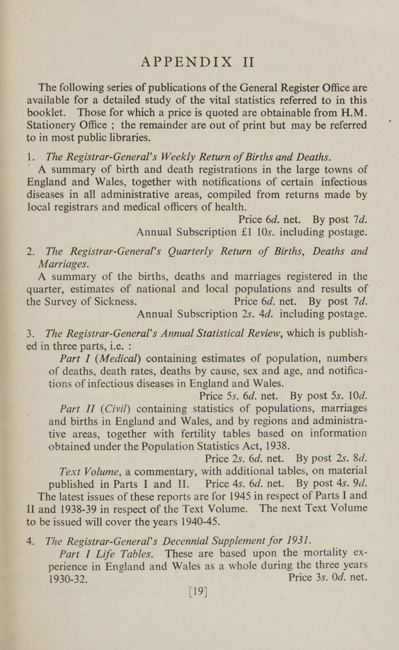 The following series of publications of the General Register Office are available for a detailed study of the vital statistics referred to in this booklet. Those for which a price is quoted are obtainable from H.M. Stationery Office ; the remainder are out of print but may be referred to in most public libraries. 1. The Registrar-General’s Weekly Return of Births and Deaths. ' A summary of birth and death registrations in the large towns of England and Wales, together with notifications of certain infectious diseases in all administrative areas, compiled from returns made by local registrars and medical officers of health. Price 6d. net. By post 7d. Annual Subscription £1 10s. including postage. 2. The Registrar-General’s Quarterly Return of Births, Deaths and Marriages. A summary of the births, deaths and marriages registered in the quarter, estimates of national and local populations and results of the Survey of Sickness. Price 6d. net. By post 7d. Annual Subscription 2s. 4d. including postage. 3. The Registrar-General’s Annual Statistical Review, which is publish- ed in three parts, i.e. : Part I (Medical) containing estimates of population, numbers of deaths, death rates, deaths by cause, sex and age, and notifica- tions of infectious diseases in England and Wales. Price 5s. 6d. net. By post 5s. 10d. Part II (Civil) containing statistics of populations, marriages and births in England and Wales, and by regions and administra- tive areas, together with fertility tables based on information obtained under the Population Statistics Act, 1938. Price 2s. 6d. net. By post 2s. 8d. Text Volume, a commentary, with additional tables, on material published in Parts I and II. Price 4s. 6d. net. By post 4s. 9d. The latest issues of these reports are for 1945 in respect of Parts I and II and 1938-39 in respect of the Text Volume. The next Text Volume to be issued will cover the years 1940-45. 4. The Registrar-General’s Decennial Supplement for 1931. Part I Life Tables. These are based upon the mortality ex- perience in England and Wales as a whole during the three years 1930-32. Price 3s. Od. net. [19]