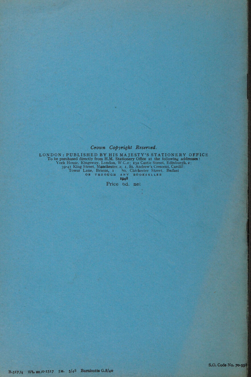 Crown Copyright Reserved. LONDON: PUBLISHED BY HIS MAJESTY’S STATIONERY OFFICE To be purchased directly from H.M. Stationery Office at the following addresses : York House, Kingsway, London, W-C.2; 13a Castle Street, Edinburgh, 2; 39-41 King Street, Manchester, 2; 1, St. Andrew’s Crescent, Cardiff; Tower Lane, Bristol, 1- 80, Chichester Street, Beifast OR THROUGH ANY BOOKSELLER 1948 Price od. net at S.0. Code No. 7  B.31774 Wte 20)0-1517 5M. 5/48 Barnicotts G.8/40