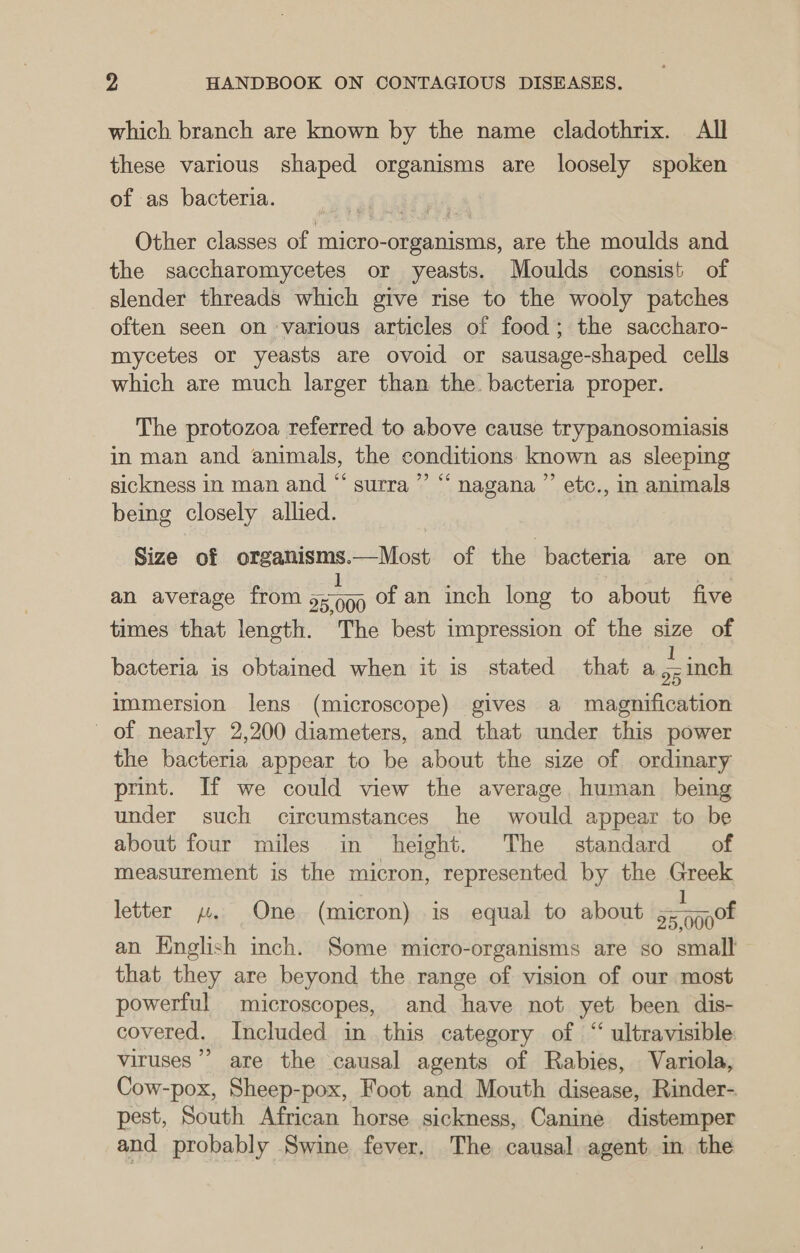 which branch are known by the name cladothrix. All these various shaped organisms are loosely spoken of as bacteria. Other classes of micro-organisms, are the moulds and the saccharomycetes or yeasts. Moulds consist of slender threads which give rise to the wooly patches often seen on various articles of food; the saccharo- mycetes or yeasts are ovoid or sausage-shaped cells which are much larger than the. bacteria proper. The protozoa referred to above cause trypanosomiasis in man and animals, the conditions known as sleeping sickness in man and “ surra”’ “‘ nagana ”’ etc., in animals being closely allied. Size of organisms.—Most of the ‘bacteria are on 1 . Bee an average from 5:99 of an inch long to about five times that length. The best impression of the size of bacteria is obtained when it is stated that a = inch immersion lens (microscope) gives a magnification of nearly 2,200 diameters, and that under this power the bacteria appear to be about the size of ordinary print. If we could view the average, human being under such circumstances he would appear to be about four miles in height. The standard of measurement is the micron, represented by the Greek 1 25,0000! an Knglish inch. Some micro-organisms are so small that they are beyond the range of vision of our most powerful microscopes, and have not yet been dis- covered. Included in this category of “ ultravisible: viruses” are the causal agents of Rabies, Variola, Cow-pox, Sheep-pox, Foot and Mouth disease, Rinder- pest, South African horse sickness, Canine distemper and probably Swine fever, The causal agent in the letter y. One (micron) is equal to about