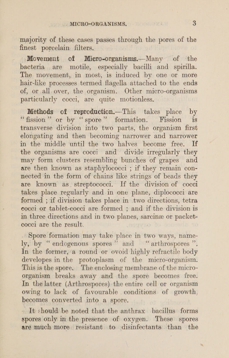 majority of these cases passes through the pores of the finest porcelain filters. ‘Movement of Micro-organisms.—Many of the bacteria are motile, especially bacilli and spimilla. The movement, in most, is induced by one or more hair-like processes termed flagella attached to the ends of, or all over, the organism. Other micro-organisms particularly cocci, are quite motionless. Methods of reproduction.—This takes place by “fission ”’ or by “spore” formation. Fission is transverse division into two parts, the organism first elongating and then becoming narrower and narrower in the middle until the two halves become free. If the organisms are cocci and. divide irregularly they may form clusters resembling bunches of grapes and are then known as staphylococci ; if they remain con- nected in the form of chains like strings of beads they are known as. streptococci. If the division of cocci takes place regularly and in one plane, diplococci are formed ; if division takes place in two directions, tetra cocci or tablet-cocci are formed ; and if the division is in three directions and in two planes, sarcine or packet- cocci are the result. Spore formation may take place in two ways, name- ly, by “endogenous spores”? and “arthrospores ” In the former,’a round or ovoid highly refractile body developes in the protoplasm of the micro-organism. This is the spore. The enclosing membrane of the micro- organism breaks away and the spore becomes free. ‘In the latter (Arthrospores) the entire cell or organism owing to lack of favourable . conditions of growth, becomes converted into a spore. . It should be noted that the anthrax bacillus forms spores only in the presence of oxygen. These spores are much more. resistant to disinfectants than the