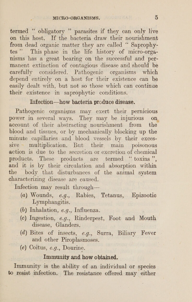 termed “ obligatory ” parasites if they can only live on this host. If the bacteria draw their nourishment from dead organic matter they are called “ Saprophy- tes”. This phase in the life history of micro-orga- nisms has a-great bearing on the successful and _per- manent extinction of contagious disease and should be carefully considered. Pathogenic organisms which depend entirely on a host for their existence can be easily dealt with, but not so those which can continue their existence in saprophytic conditions. Infection—how bacteria produce disease. Pathogenic organisms may exert their pernicious power in several ways. They may be injurious on account of their abstracting nourishment from the blood and tissues, or by mechanically blocking up the minute capillaries and blood vessels by their exces- sive multiplication. But their main poisonous action is due to the secretion or excretion of chemical products. These products are termed “ toxins”, and it is by their circulation and absorption within the body that disturbances of the animal system characterizing disease are caused. Infection may result through— (a2) Wounds, e.g., Rabies, Tetanus, Epizootic Lymphangitis. (6) Inhalation, ¢.g., Influenza. (c) Ingestion, e.g., Rinderpest, Foot and Mouth disease, Glanders. _(d) Bites of insects, e.g., Surra, Biliary Fever 7 and other Piroplasmoses. (e) Coitus, ¢.g., Dourine. Immunity and how obtained. Immunity is the ability of an individual or species to resist infection. The resistance offered may either