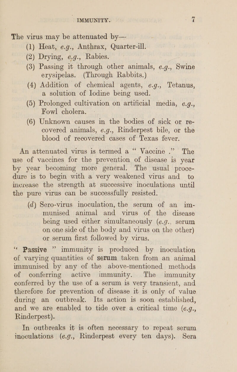 The virus may be attenuated by— (1) Heat, e.g., Anthrax, Quarter-ill. (2) Drying, e.g., Rabies. (3) Passing it through other animals, e.g., Swine erysipelas. (Through Rabbits.) (4) Addition of chemical agents, e.g., Tetanus, a solution of Iodine being used. (5) Prolonged cultivation on artificial media, ¢.g., Fowl cholera. (6) Unknown causes in the bodies of sick or re- covered animals, e.g., Rinderpest bile, or the blood of recovered cases of Texas fever. An attenuated virus is termed a “ Vaccine .” The use of vaccines for the prevention of disease is year by year becoming more general. The usual proce- dure is to begin with a very weakened virus and _ to increase the strength at successive inoculations until the pure virus can be successfully resisted. (d) Sero-virus inoculation, the serum of an im- munised animal and virus of the disease being used either simultaneously (e.g., serum on one side of the body and virus on the other) or serum first followed by virus. 9? ‘Passive immunity is produced by inoculation of varying quantities of serum taken from an animal immunised by any of the above-mentioned methods of conferring active immunity. The immunity conferred by the use of a serum is very transient, and therefore for prevention of disease it is only of value during an outbreak. Its action is soon established, and we are enabled to tide over a critical time (e.g., Rinderpest). In outbreaks it is often necessary to repeat serum imoculations (e.g., Rinderpest every ten days). Sera