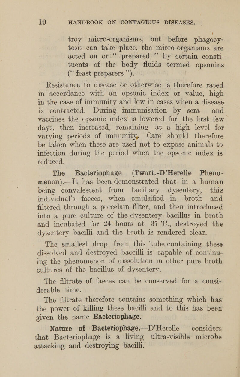 troy micro-organisms, but before phagocy- tosis can take place, the micro- organisms are acted on or “ prepared ” by certain consti- tuents of the body fluids termed opsonins (“ feast preparers ”’). Resistance to disease or otherwise is therefore rated in accordance with an opsonic index or value, high in the case of immunity and low in cases when a disease is contracted. During immunisation by sera and vaccines the opsonic index is lowered for the first few days, then increased, remaining at a high level for varying periods of immunity, Care should therefore be taken when these are used not to expose animals to infection during the period when the opsonic index is reduced. The Bacteriophage (Twort.-D’Herelle Pheno- menon).—It has been demonstrated that in a human being convalescent from bacillary dysentery, this individual’s faeces, when emulsified in broth and filtered through a porcelain filter, and then introduced into a pure culture of the dysentery bacillus in broth and incubated for 24 hours at 37’C., destroyed the dysentery bacilli and the broth is rendered clear. The smallest drop from this ‘tube containing these dissolved and destroyed baccilli is capable of continu- ing the phenomenon of dissolution in other pure broth cultures of the bacillus of dysentery. The filtrate of faeces can be conserved for a consi- derable time. The filtrate therefore contains something which has the power of killing these bacilli and to this has been given the name Bacteriophage. Nature of Bacteriophage.—D’Herelle considers that Bacteriophage is a living ultra-visible microbe attacking and destroying bacilli.