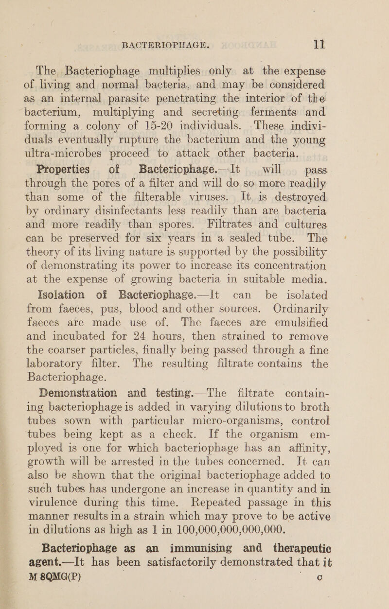 BACTERIOPHAGE. ll The Bacteriophage multiplies only at the expense of living and normal bacteria, and may be considered as an internal parasite penetrating the interior of the bactertum, multiplying and secreting ferments and forming a colony of 15-20 individuals. .These indivi- duals eventually rupture the bacterium and the young ultra-microbes proceed to attack other bacteria. Properties of Bacteriophage——It will pass through the pores of a filter and will do so more readily than some of the filterable viruses. It is destroyed. by ordinary disinfectants less readily than are bacteria and more readily than spores. Filtrates and cultures can be preserved for six years in a sealed tube. The theory of its living nature is supported by the possibility of demonstrating its power to increase its concentration at the expense of growing bacteria in suitable media. Isolation of SBacteriophage.—It can be isolated from faeces, pus, blood and other sources. Ordinarily faeces are made use of. The faeces are emulsified and incubated for 24 hours, then strained to remove the coarser particles, finally being passed through a fine laboratory filter. The resulting filtrate contains the Bacteriophage. Demonstration and testing.—The filtrate contain- ing bacteriophage is added in varying dilutions to broth tubes sown with particular micro-organisms, control tubes being kept as a check. If the organism em- ployed is one for which bacteriophage has an affinity, growth will be arrested in the tubes concerned. It can also be shown that the original bacteriophage added to such tubes has undergone an increase in quantity and in virulence during this time. Repeated passage in this manner results ina strain which may prove to be active in dilutions as high as 1 in 100,000,000,000,000. Bacteriophage as an immunising and therapeutic agent.—It has been satisfactorily demonstrated that it M 8QMG(P) | “Lag