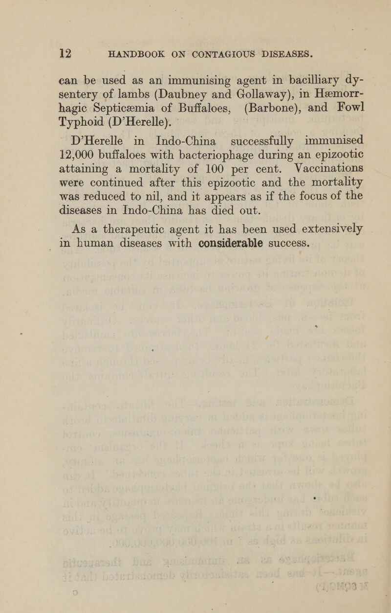 can be used as an immunising agent in bacilliary dy- sentery of lambs (Daubney and Gollaway), in Hemorr- hagic Septicemia of Buffaloes, (Barbone), and Fowl Typhoid (D’Herelle). © - D’Herelle in Indo-China successfully immunised 12,000 buffaloes with bacteriophage during an epizootic attaining a mortality of 100 per cent. Vaccinations were continued after this epizootic and the mortality was reduced to nil, and it appears as if the focus of the diseases in Indo-China has died out. As a therapeutic agent it has been used extensively in human diseases with considerable success.