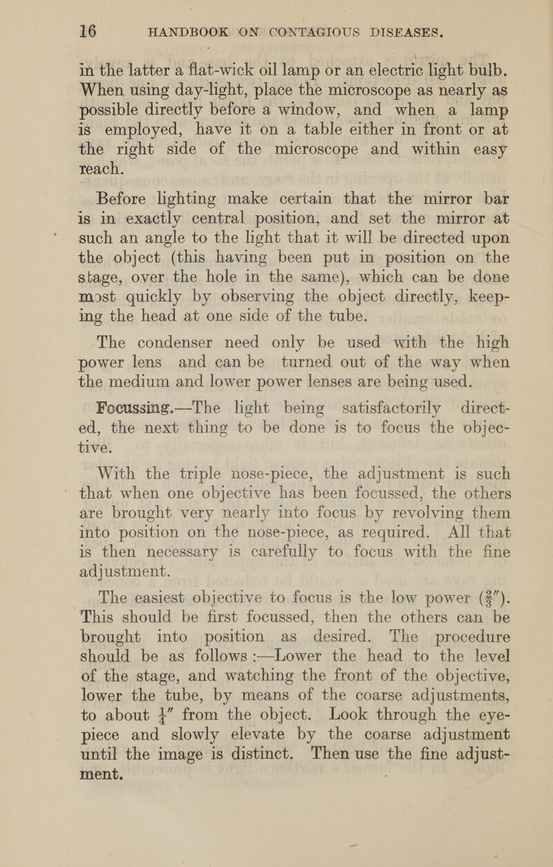 in the latter a flat-wick oil lamp or an electric light bulb. When using day-light, place the microscope as nearly as possible directly before a window, and when a lamp is employed, have it on a table either in front or at the right side of the microscope and within easy reach. Before lighting make certam that the mirror bar is in exactly central position, and set the mirror at such an angle to the light that it will be directed upon the object (this having been put in position on the stage, over the hole in the same), which can be done most quickly by observing the object directly, keep- ing the head at one side of the tube. The condenser need only be used with the high power lens and can be turned out of the way when the medium and lower power lenses are being used. Focussing.—The light bemg satisfactorily direct- ed, the next thing to be done is to focus the objec- tive. With the triple nose-piece, the adjustment is such ' that when one objective has been focussed, the others are brought very nearly into focus by revolving them into position on the nose-piece, as required. All that is then necessary is carefully to focus with the fine adjustment. The easiest objective to focus is the low power (2”). This should be first focussed, then the others can be brought into position as desired. The procedure should be as follows :—Lower the head to the level of the stage, and watching the front of the objective, lower the tube, by means of the coarse adjustments, to about +” from the object. Look through the eye- piece and slowly elevate by the coarse adjustment until the image is distinct. Then use the fine adjust- ment.