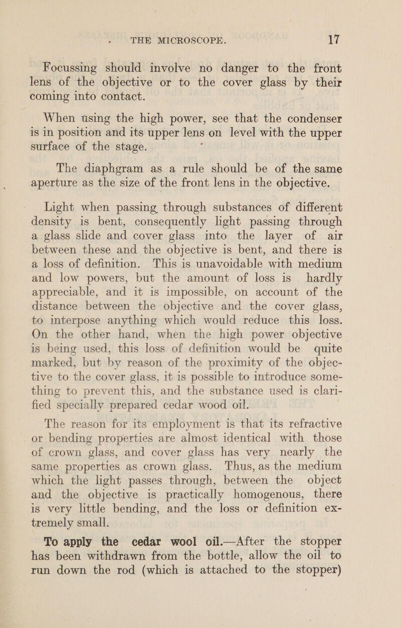 Focussing should involve no danger to the front lens of the objective or to the cover glass by their coming into contact. When using the high power, see that the condenser is in position and its upper lens on level with the upper surface of the stage. The diaphgram as a rule should be of the same aperture as the size of the front lens in the objective. Light when passing through substances of different density is bent, consequently lght passing through a glass slide and cover glass into the layer of air between these and the objective is bent, and there is a loss of definition. This is unavoidable with medium and low powers, but the amount of loss is hardly appreciable, and it is impossible, on account of the distance between the objective and the cover glass, to interpose anything which would reduce this loss. On the other hand, when the high power objective is being used, this loss of definition would be quite marked, but by reason of the proximity of the objec- tive to the cover glass, it is possible to introduce some- thing to prevent this, and the substance used 1s clari- fied specially prepared cedar wood oil. The reason for its employment is that its refractive _or bending properties are almost identical with those of crown glass, and cover glass has very nearly the same properties as crown glass. Thus, as the medium which the light passes through, between the object and the objective is practically homogenous, there is very little bending, and the loss or definition ex- tremely small. To apply the cedar wool oil.—After the stopper has been withdrawn from the bottle, allow the oil to run down the rod (which is attached to the stopper)