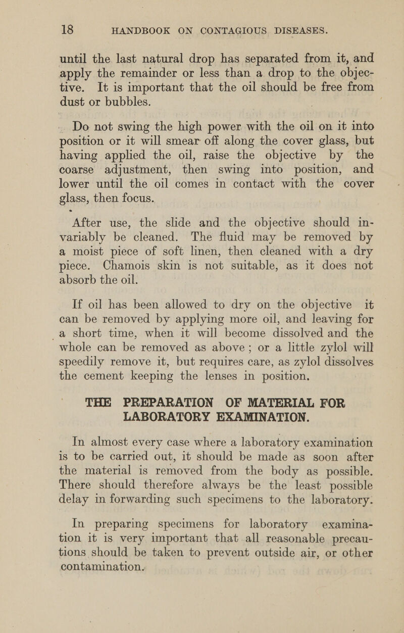 until the last natural drop has separated from it, and apply the remainder or less than a drop to the objec- tive. It is important that the oil should be free from dust or bubbles. -. Do not swing the high power with the oil on it into position or it will smear off along the cover glass, but having applied the oil, raise the objective by the coarse adjustment, then swing into position, and lower until the oil comes in contact with the cover glass, then focus. After use, the slide and the objective should in- variably be cleaned. The fluid may be removed by a moist piece of soft linen, then cleaned with a dry piece. Chamois skin is not suitable, as it does not absorb the oil. If oil has been allowed to dry on the objective it can be removed by applying more oil, and leaving for _a short time, when it will become dissolved and the whole can be removed as above; or a little zylol will speedily remove it, but requires care, as zylol dissolves the cement keeping the lenses in position. THE PREPARATION OF MATERIAL FOR LABORATORY EXAMINATION. In almost every case where a laboratory examination is to be carried out, it should be made as soon after the material is removed from the body as possible. There should therefore always be the least possible delay in forwarding such specimens to the laboratory. In preparing specimens for laboratory examina- tion it is very important that all reasonable precau- tions should be taken to prevent outside air, or other contamination.