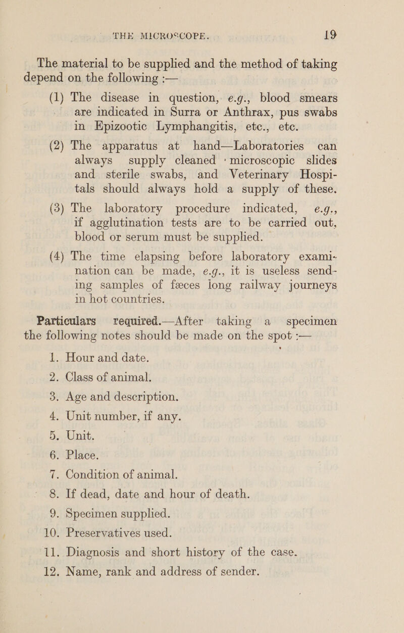 The material to be supplied and the method of taking depend on the following :— (1) The disease in question, e.g., blood smears are indicated in Surra or Anthrax, pus swabs in Epizootic Lymphangitis, etc., ete. (2) The apparatus at hand—Laboratories can always supply cleaned : microscopic slides and sterile swabs, and Veterinary Hospi- tals should always hold a supply of these. (3) The laboratory procedure indicated, e.g., if agglutination tests are to be carried out, blood or serum must be supplied. (4) The time elapsing before laboratory exami- nation can be made, e.g., it is useless send- ing samples of feces jong railway journeys in hot countries. Particulars required._—After taking a specimen the following notes should be made on the spot :— 1. Hour and date. . Class of animal. . Age and description. . Unit number, if any. . Unit. . Place. . Condition of animal. . If dead, date and hour of death. . Specimen supplied. SS; Gora Sy -OU b> Co jbo ieee => . Preservatives used. p—l puoed . Diagnosis and short history of the case. hy bo . Name, rank and address of sender.