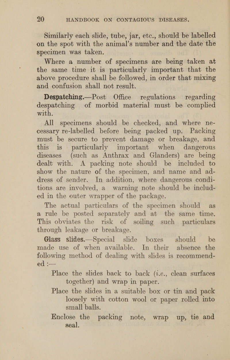 Similarly each slide, tube, jar, etc., should be labelled on the spot with the animal’s number and the date the Specimen was taken. Where a number of specimens are being taken at the same time it is particularly important that the above procedure shall be followed, in order that mixing and confusion shall not result. Despatching.—Post Office regulations regarding despatching of morbid material must be complied with. All specimens should be checked, and where ne- cessary re-labelled before being packed up. Packing must be secure to prevent damage or breakage, and this is particularly important when dangerous diseases (such as Anthrax and Glanders) are being dealt with. A packing note should be included to show the nature of the specimen, and name and ad- dress of sender. In addition, where dangerous condi- tions are involved, a warning note should be includ- ed in the outer wrapper of the package. The actual particulars of the specimen should as a tule be posted separately and at the same time. This obviates the risk of soilmg such _ particulars through leakage or breakage. Glass slides.——Special slide boxes should be made use of when available. In their absence the following method of dealing with slides is reeommend- ed :— Place the slides back to back (7.e., clean surfaces together) and wrap in paper. Place the slides in a suitable box or tin and pack loosely with cotton wool or paper rolled into small balls. Enclose the packing note, wrap up, tie and seal.