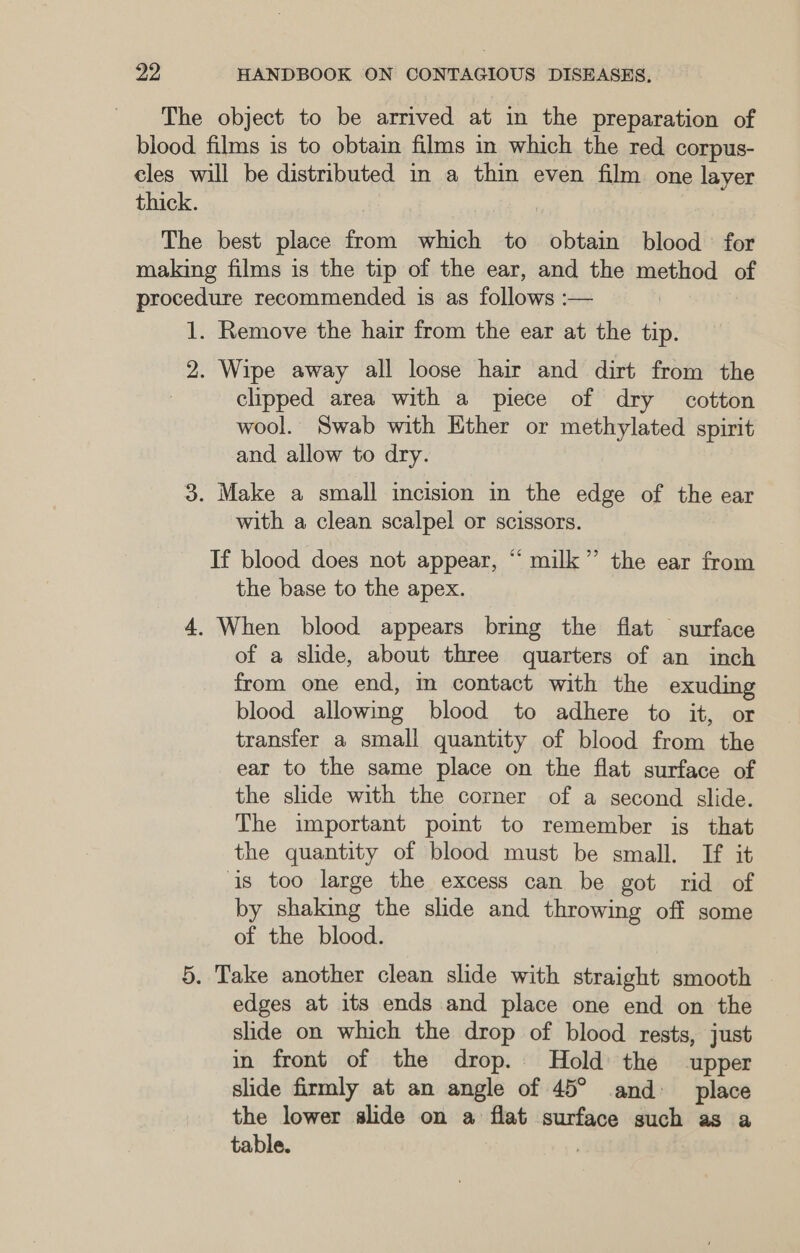 The object to be arrived at in the preparation of blood films is to obtain films in which the red corpus- cles will be distributed in a thin even film one layer thick. The best place from which to obtain blood’ for making films is the tip of the ear, and the method of procedure recommended is as follows :— 1. Remove the hair from the ear at the tip. 2. Wipe away all loose hair and dirt from the clipped area with a piece of dry cotton wool. Swab with Ether or methylated spirit and allow to dry. 3. Make a small incision in the edge of the ear with a clean scalpel or scissors. If blood does not appear, “ milk” the ear from the base to the apex. 4. When blood appears bring the flat surface of a slide, about three quarters of an inch from one end, m contact with the exuding blood allowing blood to adhere to it, or transfer a small quantity of blood from the ear to the same place on the flat surface of the slide with the corner of a second slide. The important poimt to remember is that the quantity of blood must be small. If it is too large the excess can be got rid of by shaking the slide and throwing off some of the blood. 5. Take another clean slide with straight smooth edges at its ends and place one end on the slide on which the drop of blood rests, just in front of the drop. Hold the upper slide firmly at an angle of 45° and place the lower slide on a flat surface such as a table.