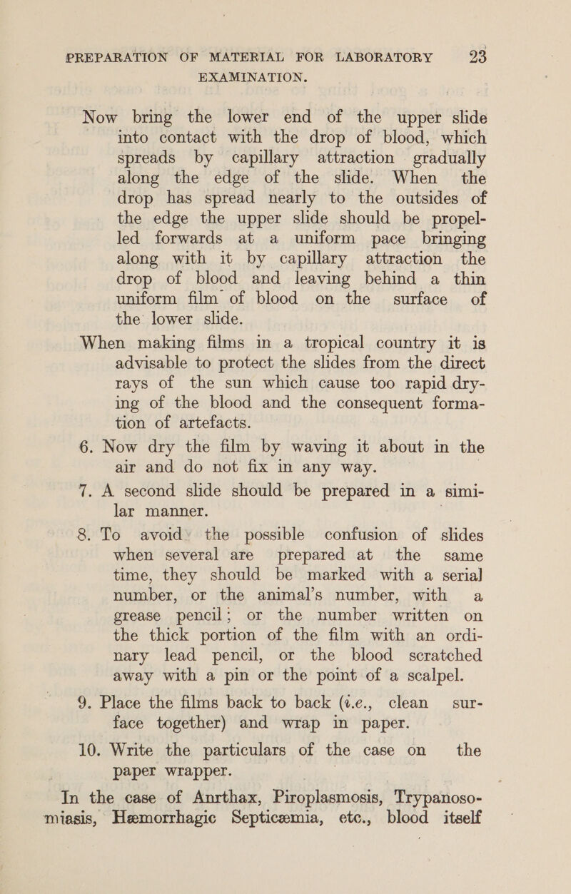 EXAMINATION. Now bring the lower end of the upper slide into contact with the drop of blood, which spreads by capillary attraction gradually along the edge of the slide. When the drop has spread nearly to the outsides of the edge the upper slide should be propel- led forwards at a uniform pace bringing along with it by capillary attraction the drop of blood and leaving behind a thin uniform film of blood on the surface of the lower slide. When making films in a tropical country it is advisable to protect the slides from the direct rays of the sun which cause too rapid dry- ing of the blood and the consequent forma- tion of artefacts. 6. Now dry the film by waving it about in the air and do not fix in any way. 7. A second slide should be prepared in a simi- lar manner. 8. To avoid’ the possible confusion of slides when several are prepared at the same time, they should be marked with a serial] number, or the animal’s number, with a grease pencil; or the number written on the thick portion of the film with an ordi- nary lead pencil, or the blood scratched away with a pin or the poimt of a scalpel. 9. Place the films back to back (¢.e., clean sur- face together) and wrap in paper. 10. Write the particulars of the case on the paper wrapper. In the case of Anrthax, Piroplasmosis, Trypanoso- miasis, Hemorrhagic Septicemia, etc., blood itself