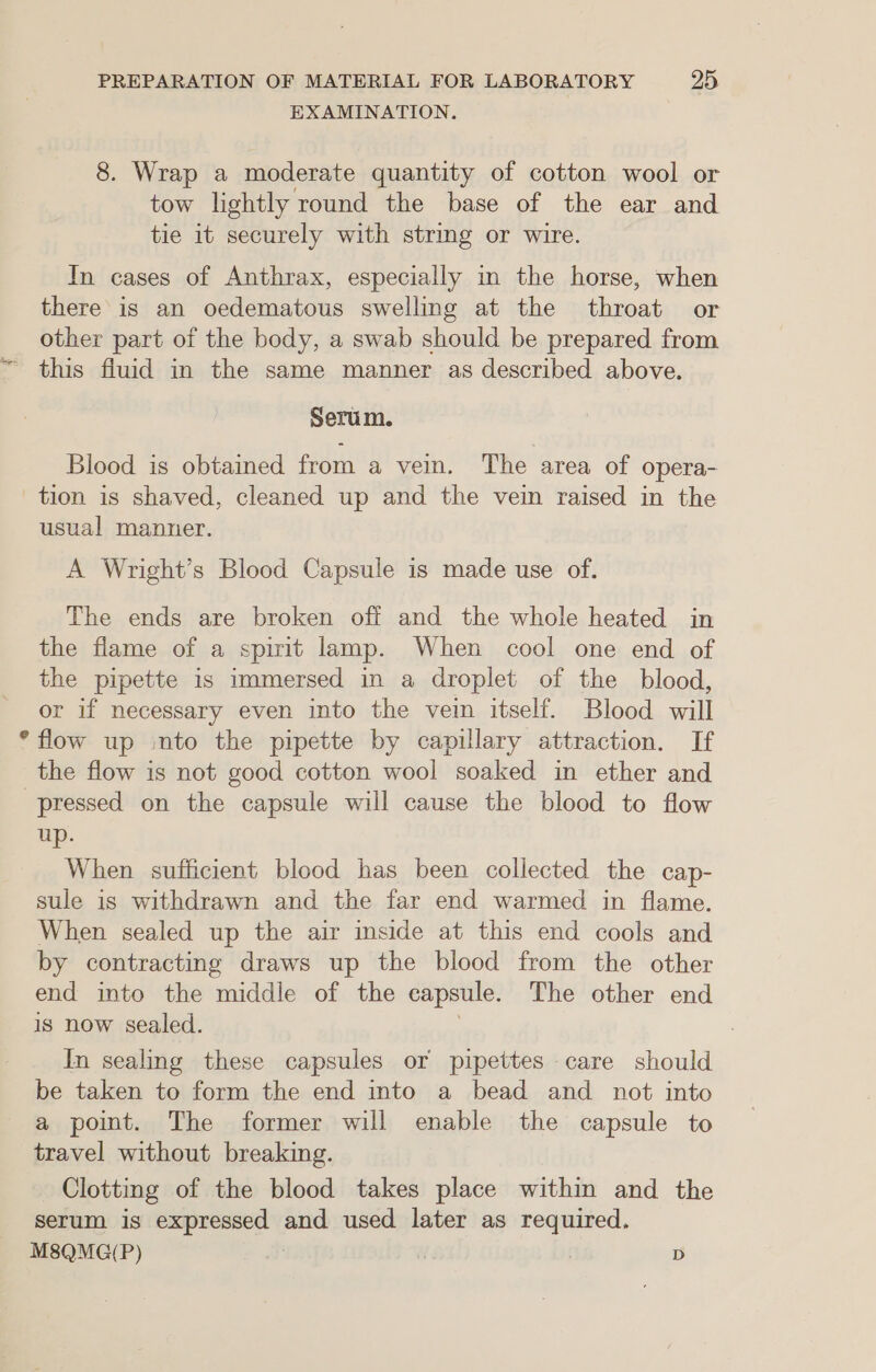 EXAMINATION. 8. Wrap a moderate quantity of cotton wool or tow lightly round the base of the ear and tie it securely with string or wire. In cases of Anthrax, especially in the horse, when there is an oedematous swelling at the throat or other part of the body, a swab should be prepared from this fluid in the same manner as described above. Baga Serum. Blood is obtained from a vein. The area of opera- tion is shaved, cleaned up and the vein raised in the usual manner. A Wright’s Blood Capsule is made use of. The ends are broken off and the whole heated in the flame of a spirit lamp. When cool one end of the pipette is immersed in a droplet of the blood, or if necessary even into the vein itself. Blood will ° flow up :nto the pipette by capillary attraction. If the flow is not good cotton wool soaked in ether and pressed on the capsule will cause the blood to flow up. When sufficient blood has been collected the cap- sule is withdrawn and the far end warmed in flame. When sealed up the air inside at this end cools and by contracting draws up the blood from the other end into the middle of the capsule. The other end is now sealed. In sealing these capsules or pipettes care should be taken to form the end into a bead and _ not into a point. The former will enable the capsule to travel without breaking. Clotting of the blood takes place within and the serum is expressed ic used later as required. M8QMG(P) , | D