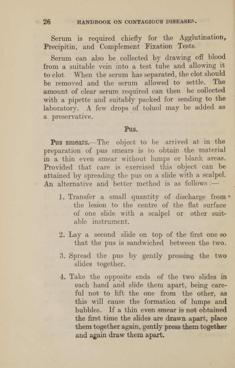 Serum is required chiefly for the Agglutination, Precipitin, and Complement Fixation Tests. 7 Serum can also be collected by drawing off blood from a suitable vein into a test tube and allowing it to clot. When the serum has separated, the clot should be removed and the serum allowed to settle. The amount of clear serum.required can then be collected with a pipette and suitably packed for sending to the laboratory. A few drops of toluol may be added as a preservative. Pus. Pus smears.—The object to be arrived at in the preparation of pus smears is to obtain the material in a thin even smear without lumps or blank areas. — Provided that care is exercised this object can be attained by spreading the pus on a slide with a scalpel. An alternative and better method is as follows :— 1. Transfer a small quantity of discharge from * the lesion to the centre of the flat surface of one slide with a scalpel or other suit- | able imstrument. 2. Lay a second slide on top of the first one so that the pus is sandwiched between the two. 3. Spread the pus by gently pressmg the two slides together. 4. Take the opposite ends of the two slides in each hand and slide them apart, being care- ful not to lift the one from the other, as this will cause the formation of lumps and bubbles. If a thin even smear is not obtamed the first time the slides are drawn apart, place them together again, gently press them together and again draw them apart.