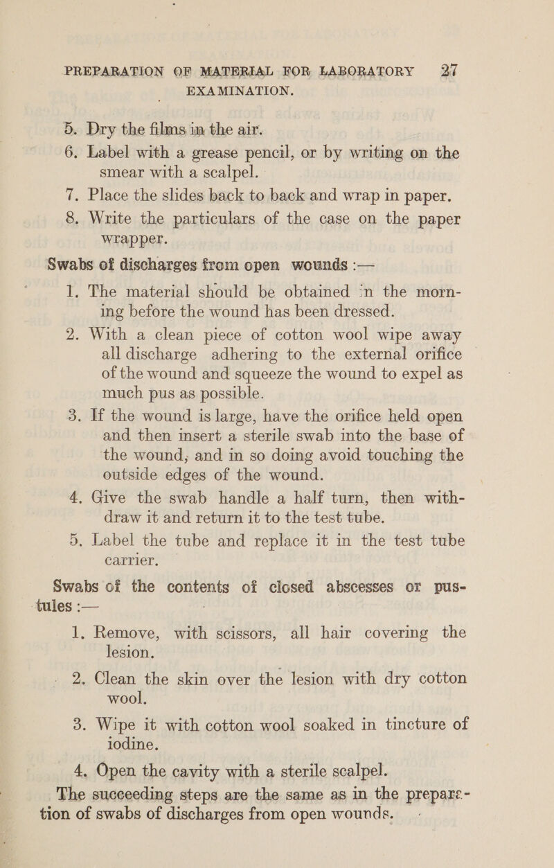 EXAMINATION. 5. Dry the films im the air. 6. Label with a grease pencil, or by writing on the smear with a scalpel. 7. Place the slides back to back and wrap in paper. 8. Write the particulars of the case on the paper wrapper. Swabs of discharges from open wounds :— 1. The material should be obtained in the morn- ing before the wound has been dressed. 2. With a clean piece of cotton wool wipe away all discharge adhering to the external orifice of the wound and squeeze the wound to expel as much pus as possible. 3. If the wound is large, have the orifice held open and then insert a sterile swab into the base of the wound, and in so doing avoid touching the outside edges of the wound. 4, Give the swab handle a half turn, then with- draw it and return it to the test tube. 5, Label the tube and replace it in the test tube carrier. Swabs of the contents of closed abscesses or pus- -tules :— | 1, Remove, with scissors, all hair covering the lesion. 2. Clean the skin over the lesion with dry cotton wool. 3. Wipe it with cotton wool soaked in tincture of iodine. 4. Open the cavity with a sterile scalpel. The succeeding steps are the same as in the prepare- tion of swabs of discharges from open wounds.