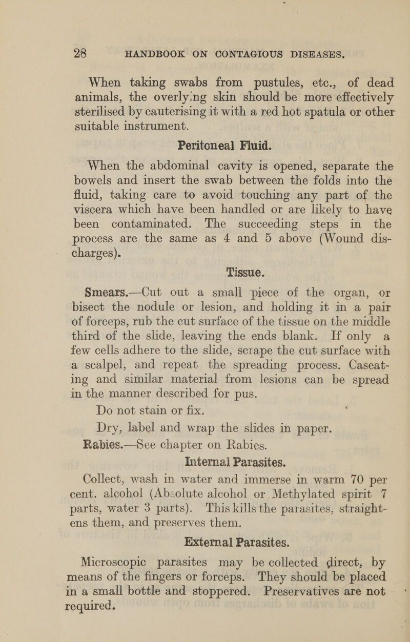 When taking swabs from pustules, etc., of dead animals, the overlying skin should be more effectively sterilised by cauterising it with a red hot spatula or other suitable instrument. Peritoneal Fluid. When the abdominal cavity is opened, separate the bowels and insert the swab between the folds into the fluid, taking care to avoid touching any part of the viscera which have been handled or are likely to have been contaminated. The succeeding steps in the process are the same as 4 and 5 above (Wound dis- charges). Tissue. Smears.—Cut out a small piece of the organ, or bisect the nodule or lesion, and holding it in a pair of forceps, rub the cut surface of the tissue on the middle third of the slide, leaving the ends blank. If only a few cells adhere to the slide, scrape the cut surface with a scalpel, and repeat the spreading process. Caseat- ing and similar material from lesions can be spread — in the manner described for pus. Do not stain or fix. Dry, label and wrap the slides in paper. Rabies.—See chapter on Rabies. Interna] Parasites. Collect, wash in water and immerse in warm 70 per cent. alcohol (Absolute alcohol or Methylated spirit 7 parts, water 3 parts). This kills the parasites, straight- ens them, and preserves them. External Parasites. Microscopic parasites may be collected direct, by means of the fingers or forceps. They should be placed in a small bottle and stoppered. Preservatives are not required.