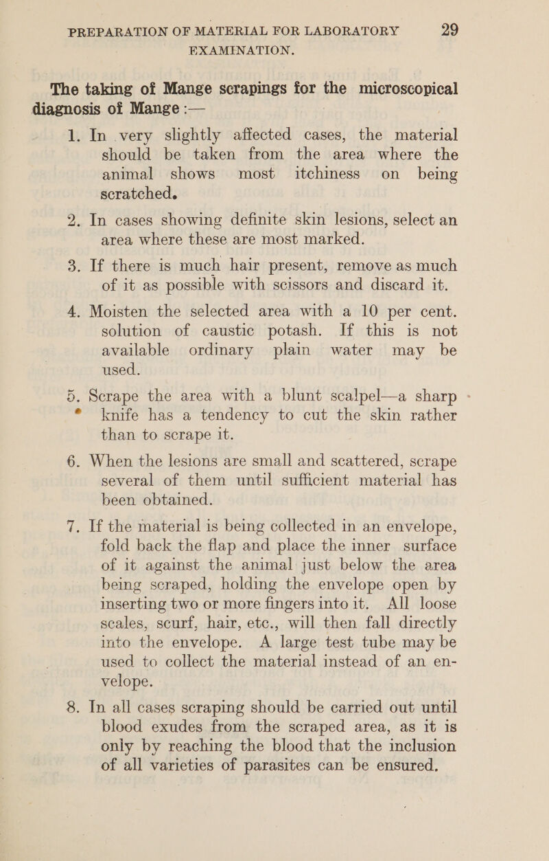 EXAMENATION. The taking of Mange scrapings for the microscopical diagnosis of Mange :— 1. In very slightly affected cases, the material should be taken from the area where the animal shows most itchiness on _ being scratched. 2. In cases showing definite skin lesions, select an area where these are most marked. 3. If there is much hair present, remove as much of it as possible with scissors and discard it. 4. Moisten the selected area with a 10 per cent. solution of caustic potash. If this is not available ordinary plain water may be used. 5. Scrape the area with a blunt scalpel—a sharp - * knife has a tendency to cut the skin rather than to scrape it. 6. When the lesions are small and scattered, scrape several of them until sufficient material has been obtained. 7. If the material is being collected in an envelope, fold back the flap and place the inner surface of it against the animal just below the area being scraped, holding the envelope open by inserting two or more fingers into it. All loose scales, scurf, hair, etc., will then fall directly into the envelope. A large test tube may be used to collect the material instead of an en- velope. 8. In all cases scraping should be carried out until blood exudes from the scraped area, as it is only by reaching the blood that the inclusion of all varieties of parasites can be ensured.