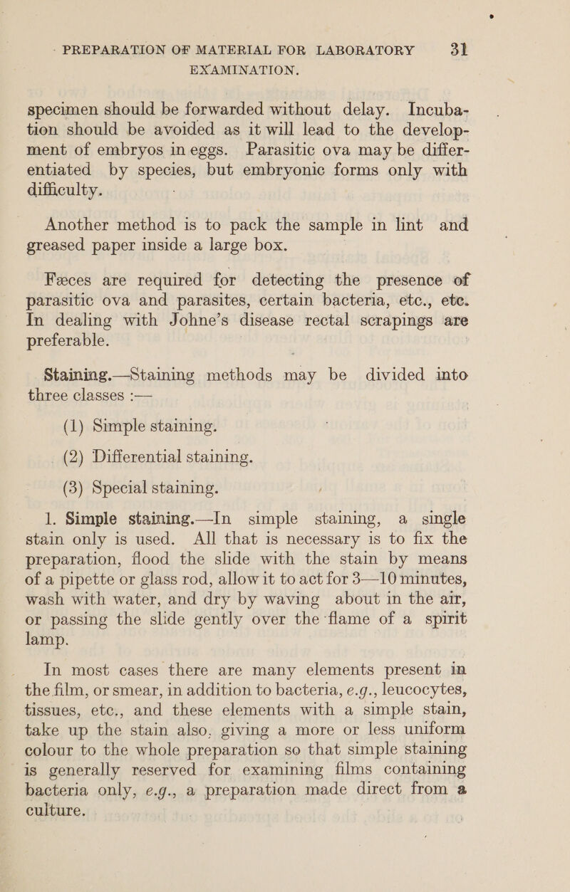 EXAMINATION, specimen should be forwarded without delay. Incuba- tion should be avoided as it will lead to the develop- ment of embryos ineggs. Parasitic ova may be differ- entiated by species, but embryonic forms only with difficulty. Another method is to pack the sample in lint and greased paper inside a large box. Feces are required for detecting the presence of parasitic ova and parasites, certain bacteria, etc., ete. In dealing with Johne’s disease rectal scrapings are preferable. Staining.—_Staimmg methods me be divided into three classes :— (1) Simple staining. _ (2) Differential staining. (3) Special staining. 1. Simple staining.—In simple staining, a single stain only is used. All that is necessary is to fix the preparation, flood the slide with the stain by means of a pipette or glass rod, allow it to act for 3—10 minutes, wash with water, and dry by waving about in the arr, er passing the slide gently over the flame of a spirit lamp. In most cases there are many elements present in the film, or smear, in addition to bacteria, e.g., leucocytes, tissues, etc., and these elements with a simple stain, take up the stain also, giving a more or less uniform colour to the whole preparation so that simple staining is generally reserved for examining films containing bacteria only, e.g., a preparation made direct from a culture.