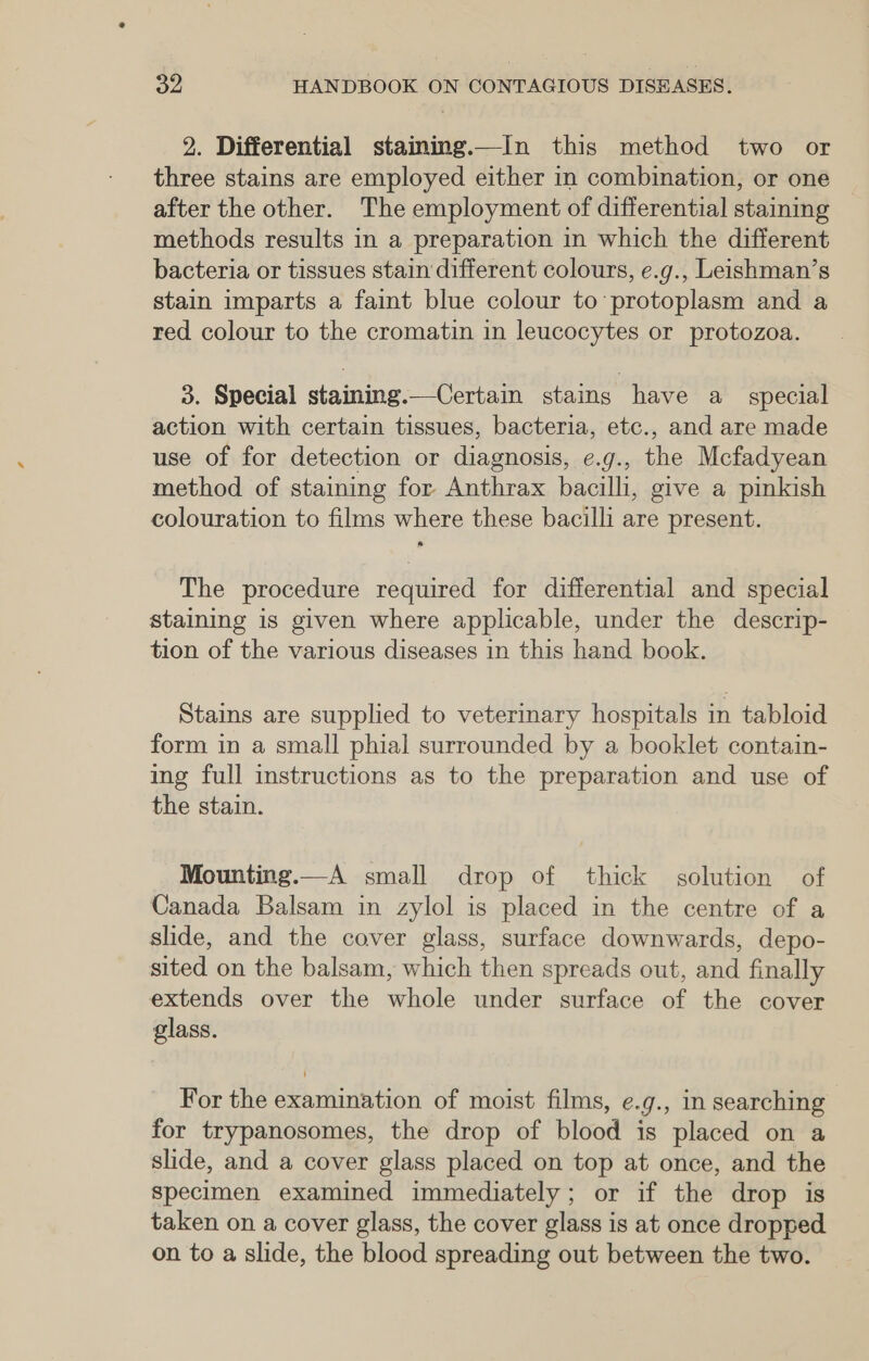 2. Differential staming.—In this method two or three stains are employed either in combination, or one after the other. The employment of differential staining methods results in a preparation in which the different bacteria or tissues stain different colours, e.g., Leishman’s stain imparts a faint blue colour to'protoplasm and a red colour to the cromatin in leucocytes or protozoa. 3. Special staining.—Certain stains have a_ special action with certain tissues, bacteria, etc., and are made use of for detection or diagnosis, e.g., the Mcfadyean method of staining for Anthrax bacilli, give a pinkish colouration to films where these bacilli are present. The procedure required for differential and special staining is given where applicable, under the descrip- tion of the various diseases in this hand book. Stains are supplied to veterinary hospitals in tabloid form in a small phial surrounded by a booklet contain- ing full instructions as to the preparation and use of the stain. Mounting.—A small drop of thick solution of Canada Balsam in zylol is placed in the centre of a slide, and the cover glass, surface downwards, depo- sited on the balsam, which then spreads out, and finally extends over the whole under surface of the cover glass. For the examination of moist films, e.g., in searching for trypanosomes, the drop of blood is placed on a slide, and a cover glass placed on top at once, and the specimen examined immediately; or if the drop is taken on a cover glass, the cover glass is at once dropped on to a slide, the blood spreading out between the two.
