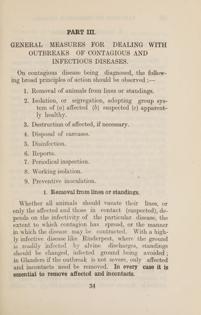 PART III. GENERAL MEASURES FOR DEALING WITH OUTBREAKS OF CONTAGIOUS AND INFECTIOUS DISEASES. On contagious disease being diagnosed, the follow- ing broad principles of action should be observed :— 1. Removal of animals from lines or standings. 2. Isolation, or segregation, adopting group sys- tem of (a) affected (0) suspected (c) apparent- ly healthy. . Destruction of affected, if necessary. . Disposal of carcases. . Disinfection. . Reports. . Periodical inspection. . Working isolation. Oo on DD oO - &amp; . Preventive inoculation. 1. Removal from lines or standings. Whether all animals should vacate their lines, or only the affected and those in contact (suspected), de- pends on the infectivity of the particular disease, the extent to which contagion has_ spread, or the manner in which the disease may be contracted. With a high- ly infective disease like Rinderpest, where the ground is readily infected by alvine discharges, standings should be changed, infected ground being avoided ; in Glanders if the outbreak is not severe, only affected and incontacts need be removed. In every ease it is essential to remove affected and incontacts.