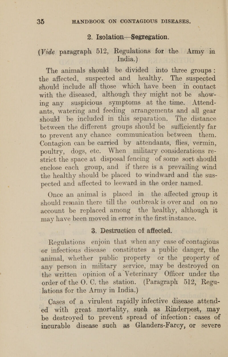 2. Isolation—Segregation. (Vide paragraph 512, Regulations for the Army in India.) The animals should be divided into three groups: the affected, suspected and healthy. The suspected should include all those which have been in contact with the diseased, although they might not be show- ing any suspicious symptoms at the time. Attend- ants, watering and feeding arrangements and all gear should be included in this separation. The distance between the different groups should be sufficiently far to prevent any chance communication between them. Contagion can be carried by attendants, flies, vermin, poultry, dogs, etc. When military considerations re- strict the space at disposal fencing of some sort should enclose each group, and if there is a prevailing wind the healthy should be placed to windward and the sus- pected and affected to leeward in the order named. . Once an animal is placed in_ the affected group it should remain there till the outbreak is over and on no account be replaced among the healthy, although it may have been moved in error in the first instance. 3. Destruction of affected. Regulations enjoin that when any case of contagious or infectious disease constitutes a public danger, the animal, whether public property or the property of any person in military service, may be destroyed on the written opinion of a “Veterinary Officer under the order of the O. C. the station. (Paragraph 512, Regu- lations for the Army in India.) Cases of a virulent rapidly infective disease attend- ed with great mortality, such as Ruinderpest, may be destroyed to prevent spread of infection: cases of incurable disease such as Glanders-Farcy, or severe