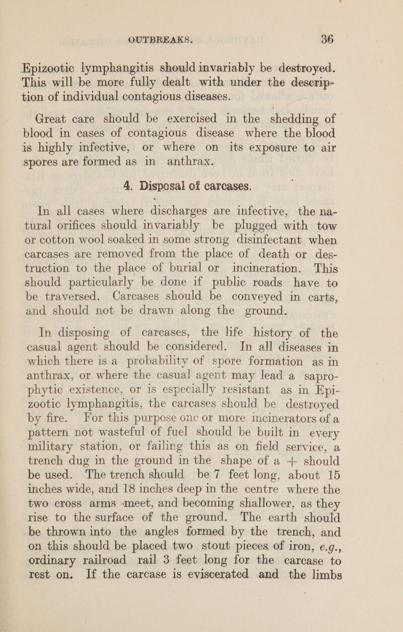 Epizootic lymphangitis should invariably be destroyed. This will be more fully dealt with under the deserip- tion of individual contagious diseases. Great care should be exercised in the shedding of blood in cases of contagious disease where the blood is highly infective, or where on its exposure to air spores are formed as in anthrax. 4. Disposal of carcases. In all cases where discharges are infective, the na- tural orifices should invariably be plugged with tow or cotton wool soaked in some strong disinfectant when carcases are removed from the place of death or des- truction to the place of burial or incineration. This should particularly be done if public roads have to be traversed. Carcases should be conveyed in carts, and should not be drawn along the ground. In disposmg of carcases, the life history of the casual agent should be considered. In all diseases in which there is a probability of spore formation as in anthrax, or where the casual agent may lead a sapro- phytic existence, or is especially resistant as in Epi- zootic lymphangitis, the carcases should be destroyed by fire. For this purpose one or more incinerators of a pattern not wasteful of fuel should be built in every military station, or failing this as on field service, a trench dug in the ground in the shape of a + should be used. The trench should be 7 feet long, about 15 inches wide, and 18 inches deep in the centre where the two cross arms -meet, and becoming shallower, as they rise to the surface of the ground. The earth should -be thrown into the angles formed by the trench, and on this should be placed two stout pieces of iron, e.g., ordinary railroad rail 3 feet long for the carcase to rest on. If the carcase is eviscerated and the limbs