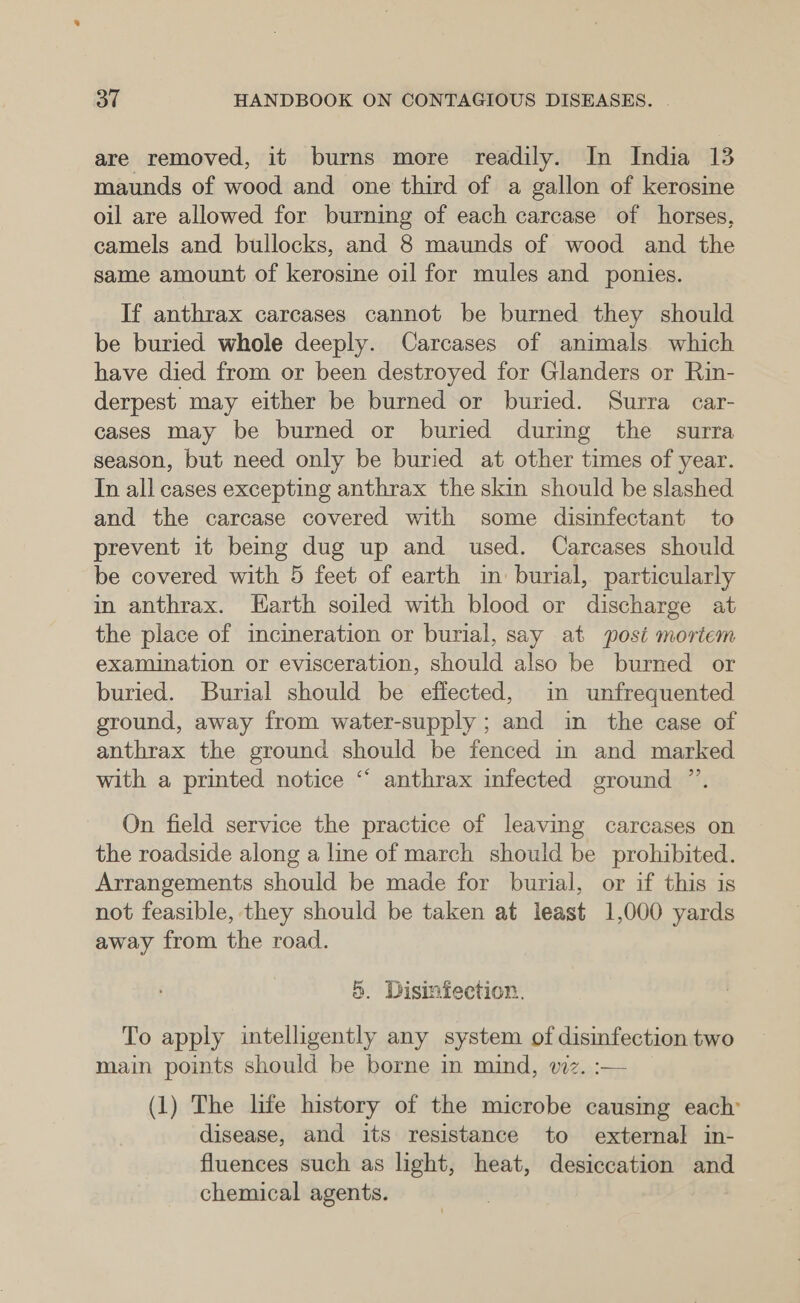 are removed, it burns more readily. In India 13 maunds of wood and one third of a gallon of kerosine oil are allowed for burning of each carcase of horses, camels and bullocks, and 8 maunds of wood and the same amount of kerosine oil for mules and ponies. If anthrax carcases cannot be burned they should be buried whole deeply. Carcases of animals which have died from or been destroyed for Glanders or Rin- derpest may either be burned or buried. Surra car- cases may be burned or buried durimg the surra season, but need only be buried at other times of year. In all cases excepting anthrax the skin should be slashed and the carcase covered with some disinfectant to prevent it being dug up and used. Carcases should be covered with 5 feet of earth in burial, particularly in anthrax. Earth soiled with blood or discharge at the place of incineration or burial, say at post mortem examination or evisceration, should also be burned or buried. Burial should be effected, in unfrequented ground, away from water-supply ; and in the case of anthrax the ground should be fenced in and marked with a printed notice “ anthrax infected ground ”’. On field service the practice of leaving carcases on the roadside along a line of march should be prohibited. Arrangements should be made for burial, or if this is not feasible, they should be taken at least 1,000 yards away from the road. 5. Disinfection. To apply intelligently any system of disinfection two main points should be borne in mind, wiz. :— (1) The life history of the microbe causing each’ disease, and its resistance to external in- fluences such as light, heat, desiccation and chemical agents.