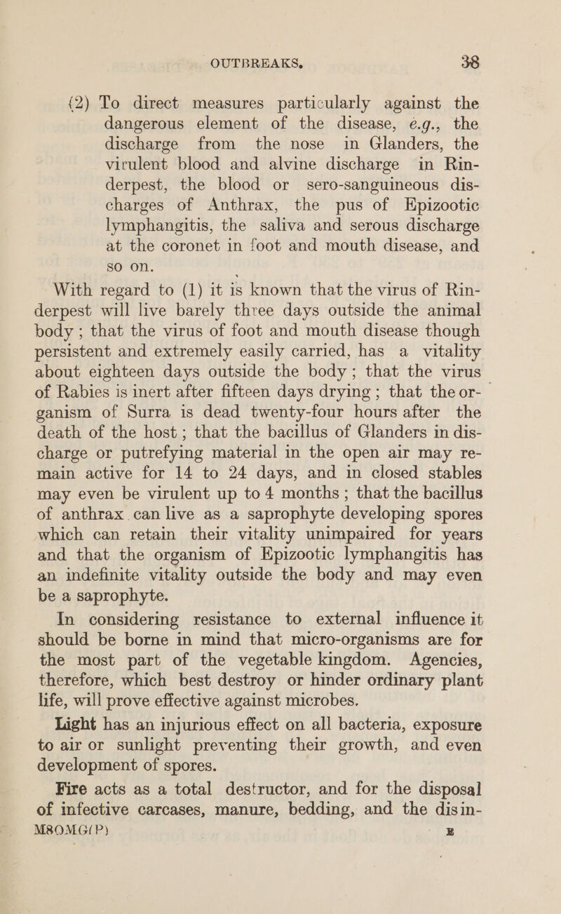 {2) To direct measures particularly against the dangerous element of the disease, é.g., the discharge from the nose in Glanders, the virulent blood and alvine discharge in Rin- derpest, the blood or sero-sanguineous dis- charges of Anthrax, the pus of Epizootic lymphangitis, the saliva and serous discharge at the coronet in foot and mouth disease, and so on. With regard to (1) it is known that the virus of Rin- derpest will live barely three days outside the animal body ; that the virus of foot and mouth disease though persistent and extremely easily carried, has a vitality about eighteen days outside the body; that the virus of Rabies is inert after fifteen days drying ; that the or- ganism of Surra is dead twenty-four hours after the death of the host; that the bacillus of Glanders in dis- charge or putrefying material in the open air may re- main active for 14 to 24 days, and in closed stables may even be virulent up to 4 months ; that the bacillus of anthrax can live as a saprophyte developing spores which can retain their vitality unimpaired for years and that the organism of Epizootic lymphangitis has an indefinite vitality outside the body and may even be a saprophyte. In considering resistance to external influence it should be borne in mind that micro-organisms are for the most part of the vegetable kingdom. Agencies, therefore, which best destroy or hinder ordinary plant life, will prove effective against microbes. Light has an injurious effect on all bacteria, exposure to air or sunlight preventing their growth, and even development of spores. Fire acts as a total destructor, and for the disposal of infective carcases, manure, bedding, and the disin- M8OMGIP) | z