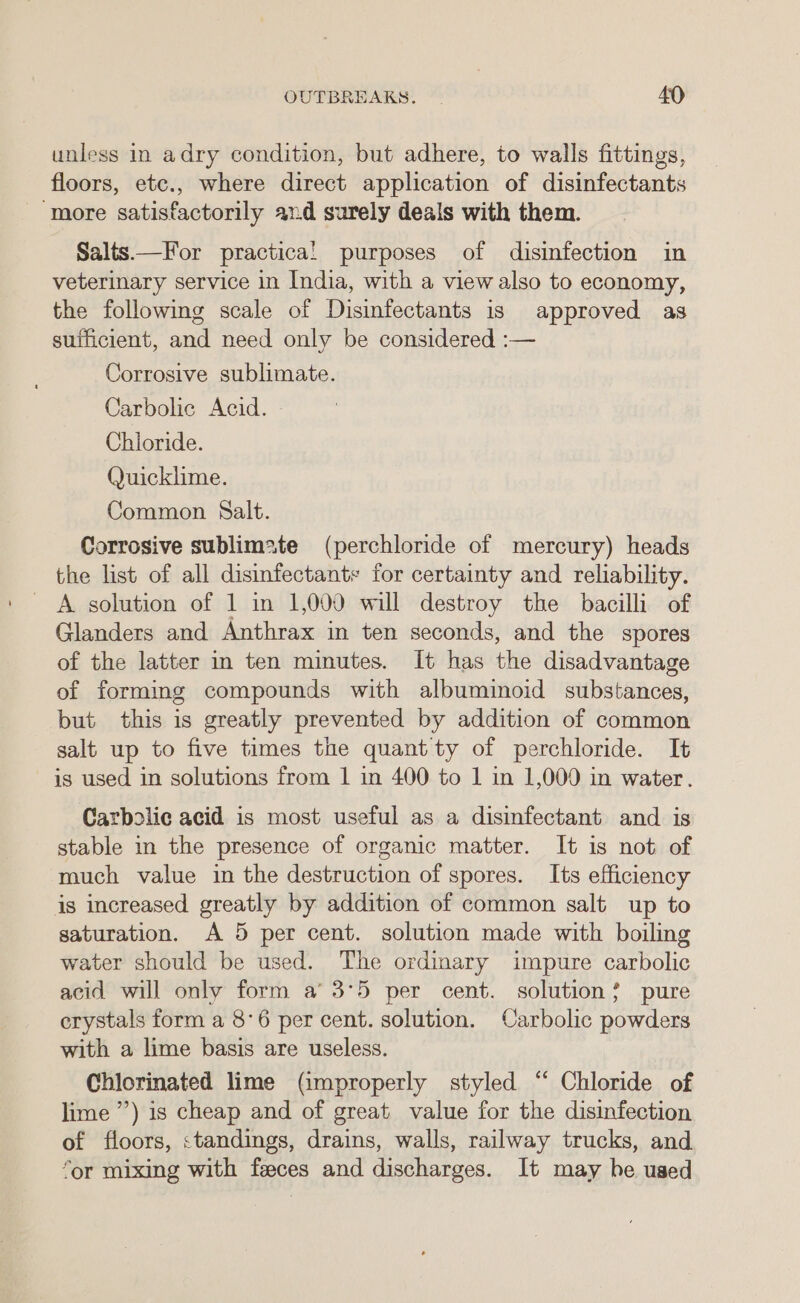 unless in adry condition, but adhere, to walls fittings, floors, etc., where direct application of disinfectants ‘more satisfactorily and surely deals with them. Salts—For practical! purposes of disinfection in veterinary service in India, with a view also to economy, the following scale of Disinfectants is approved as sufficient, and need only be considered :— Corrosive sublimate. Carbolic Acid. Chioride. Quicklime. Common Salt. Corrosive sublimate (perchloride of mercury) heads the list of all disinfectants for certainty and reliability. A solution of 1 in 1,000 will destroy the bacilli of Glanders and Anthrax in ten seconds, and the spores of the latter in ten minutes. It has the disadvantage of forming compounds with albuminoid substances, but this is greatly prevented by addition of common salt up to five times the quant ty of perchloride. It is used in solutions from 1 in 400 to 1 in 1,000 in water. Carbolic acid is most useful as a disinfectant and is stable in the presence of organic matter. It is not of much value in the destruction of spores. Its efficiency is increased greatly by addition of common salt up to saturation. A 5 per cent. solution made with boiling water should be used. The ordinary impure carbolic acid will only form a’ 3°5 per cent. solution? pure erystals form a 8°6 per cent. solution. Carbolic powders with a lime basis are useless. Chlorinated lime (improperly styled “ Chloride of lime ’’) is cheap and of great value for the disinfection of floors, standings, drains, walls, railway trucks, and “or mixing with feeces and discharges. It may he used