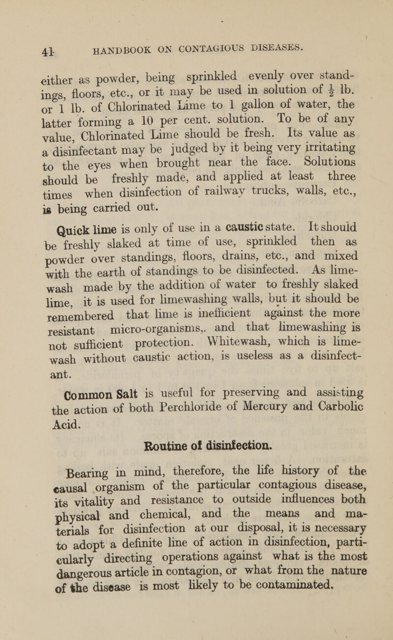 either as powder, being sprinkled evenly over stand- ings, floors, etc., or it may be used in solution of $ lb. or 1 lb. of Chlorinated Lime to | gallon of water, the latter forming a 10 per cent. solution. To be of any value, Chlorinated Lime should be fresh. Its value as a disinfectant may be judged by it being very irritating to the eyes when brought near the face. Solutions should be freshly made, and applied at least three times when disinfection of railway trucks, walls, etc., is being carried out. Quick lime is only of use in a caustiestate. Itshould be freshly slaked at time of use, sprinkled then as - powder over standings, floors, drains, etc., and mixed with the earth of standings to be disinfected. As lime- wash made by the addition of water to freshly slaked lime, it is used for limewashing walls, but it should be remembered that lime is inefficient against the more resistant micro-organisms,. and that limewashing is not sufficient protection. Whitewash, which is lime- wash without caustic action, is useless as a disinfect- ant. Common Salt is useful for preserving and assisting the action of both Perchloride of Mercury and Carbolic Acid. Routine of disinfection. Bearing in mind, therefore, the life history of the causal organism of the particular contagious disease, its vitality and resistance to outside influences both physical and chemical, and the means and ma- terials for disinfection at our disposal, it 1s necessary to adopt a definite line of action in disinfection, parti- cularly directing operations against what is the most dangerous article in contagion, or what from the nature of the disease is most likely to be contaminated.