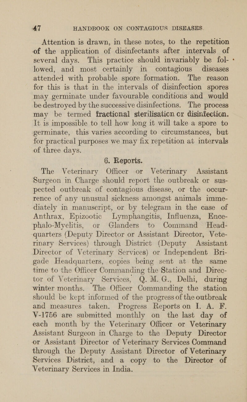 Attention is drawn, in these notes, to the repetition of the application of disinfectants after intervals of several days. This practice should invariably be fol- lowed, and most certainly in contagious diseases attended with probable spore formation. The reason for this is that in the intervals of disinfection spores may germinate under favourable conditions and would be destroyed by the successive disinfections. The process may be termed fractional sterilisation or disinfection. It is impossible to tell how long it will take a spore to germinate, this varies according to circumstances, but for practical purposes we may fix repetition at intervals of three days. 6. Reports. The Veterimary Officer or Vetermary Assistant Surgeon in Charge should report the outbreak or sus- pected outbreak of contagious disease, or the occur- rence of any unusual sickness amongst animals imme- diately in manuscript, or by telegram in the case of Anthrax, Epizootic Lymphangitis, Influenza, Ence- phalo-Myelitis, or Glanders to Command UHead- ‘quarters (Deputy Director or Assistant Director, Vete- rinary Services) through District (Deputy Assistant Director of Veterinary Services) or Independent Bri- gade Headquarters, copies being sent at the same time to the Officer Commanding the Station and Direc- tor of Veterinary Services, Q. M.G., Delhi, during winter months. The Officer Commanding the station should be kept informed of the progress of the outbreak and measures taken. Progress Reportson I. A. F. V-1756 are submitted monthly on the last day of each month by the Veterinary Officer or Veteriary Assistant Surgeon in Charge to the Deputy Director or Assistant Director of Veterinary Services Command through the Deputy Assistant Director of Veterinary Services District, and a copy to the Director of Veterinary Services in India. >