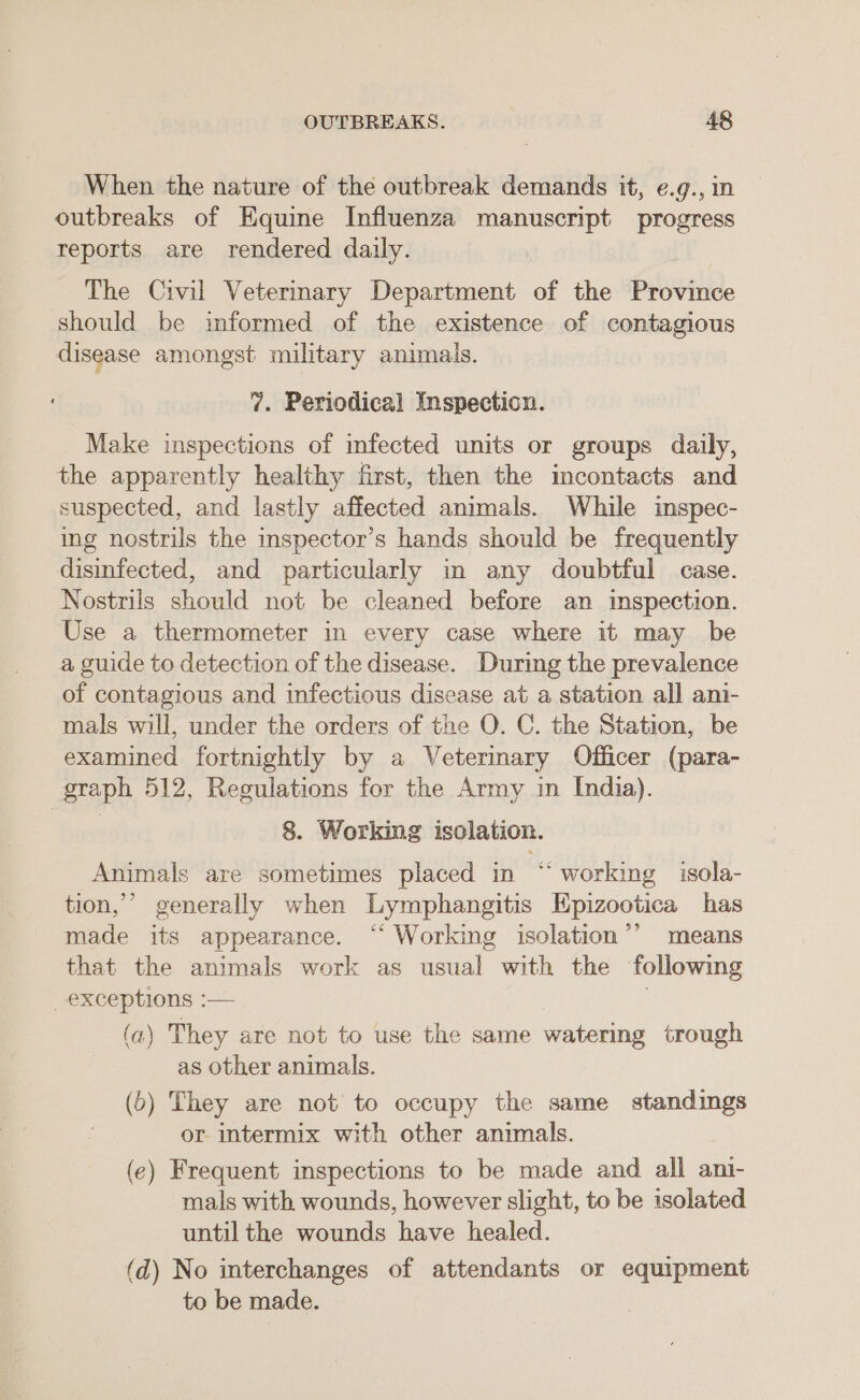 When the nature of the outbreak demands it, e.g., in outbreaks of Equine Influenza manuscript progress reports are rendered daily. The Civil Veterinary Department of the Province should be informed of the existence of contagious disease amongst military animals. 7. Periodical Inspection. Make inspections of mfected units or groups daily, the apparently healthy first, then the incontacts and suspected, and lastly affected animals. While inspec- ing nostrils the inspector’s hands should be frequently disinfected, and particularly in any doubtful case. Nostrils should not be cleaned before an inspection. Use a thermometer in every case where it may be a guide to detection of the disease. During the prevalence of contagious and infectious disease at a station all ani- mals will, under the orders of the O. C. the Station, be examined fortnightly by a Veterinary Officer (para- graph 512, Regulations for the Army in India). 8. Working isclation. Animals are sometimes placed in “ working isola- tion,’ generally when Lymphangitis Epizootica has made its appearance. “‘ Working isolation’’ means that the animals work as usual with the following _exceptions :— | (a) They are not to use the same watering trough as other animals. (6) They are not to occupy the same standings or intermix with other animals. (e) Frequent inspections to be made and all ani- mals with wounds, however slight, to be isolated until the wounds have healed. (d) No interchanges of attendants or equipment to be made.