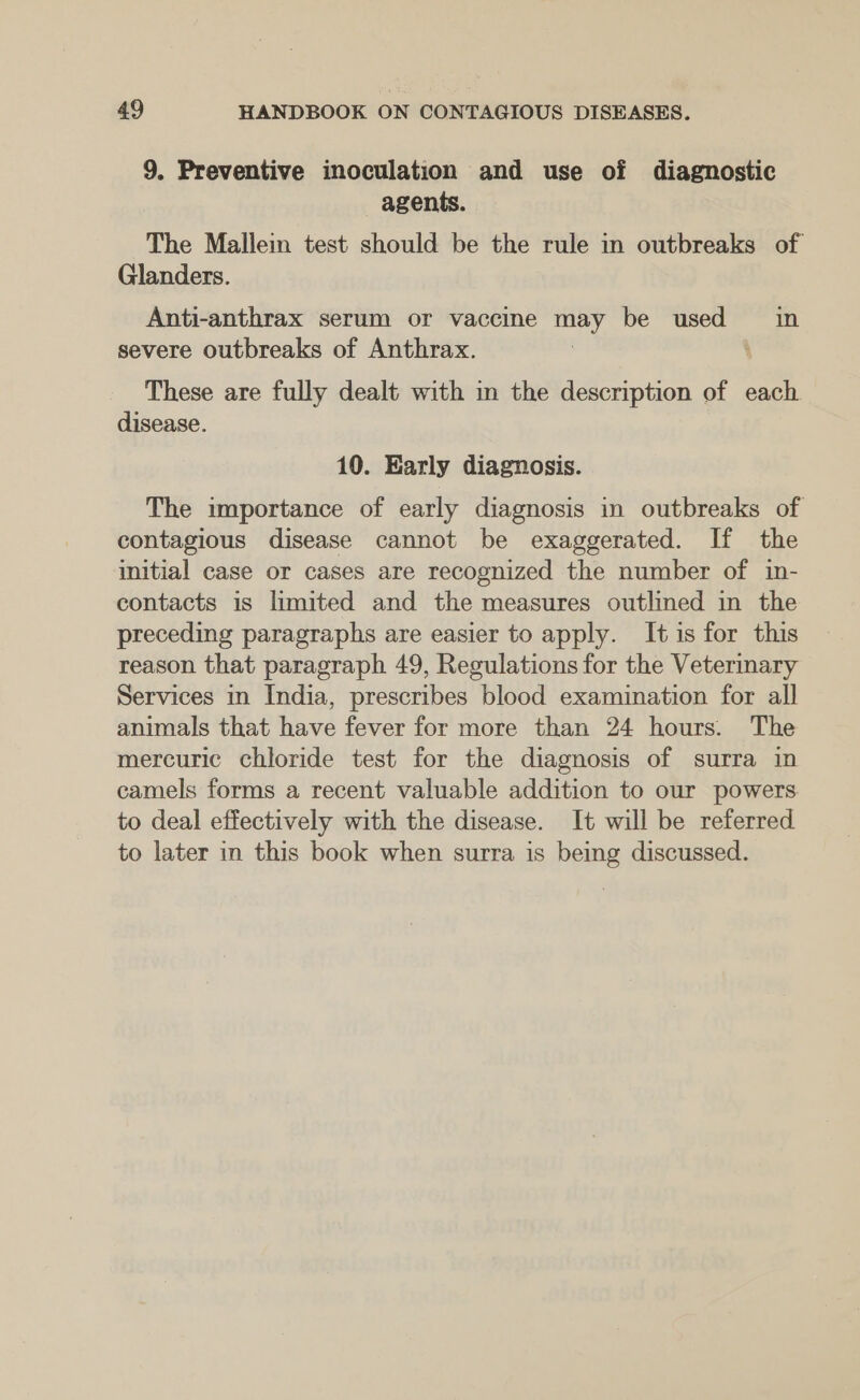 9. Preventive inoculation and use of diagnostic agents. The Mallein test should be the rule in outbreaks of Glanders. Anti-anthrax serum or vaccine Le be used in severe outbreaks of Anthrax. These are fully dealt with in the description of each disease. 10. Early diagnosis. The importance of early diagnosis in outbreaks of contagious disease cannot be exaggerated. If the initial case or cases are recognized the number of in- contacts is limited and the measures outlined in the preceding paragraphs are easier to apply. It is for this reason that paragraph 49, Regulations for the Vetermary Services in India, prescribes blood examination for all animals that have fever for more than 24 hours. The mercuric chloride test for the diagnosis of surra in camels forms a recent valuable addition to our powers to deal effectively with the disease. It will be referred to later in this book when surra is being discussed.