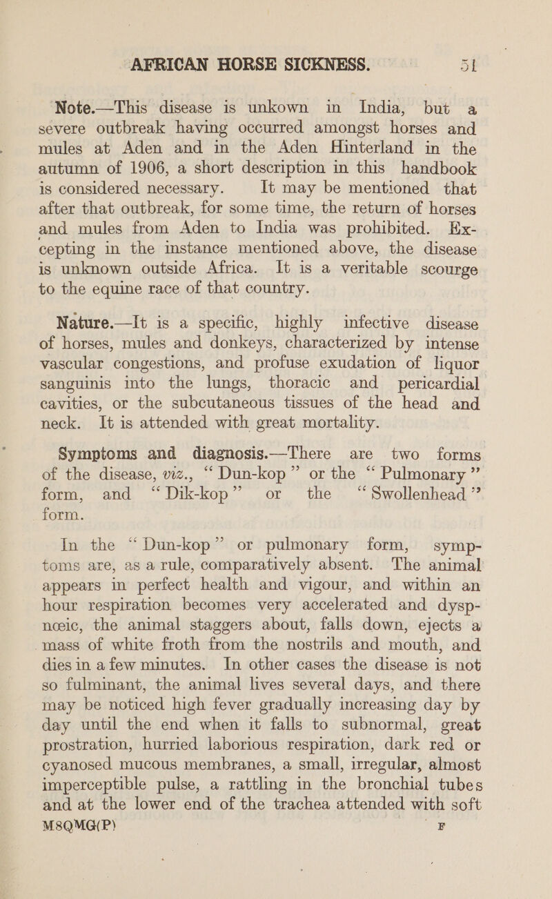 Note.—This disease is unkown in India, but a severe outbreak having occurred amongst horses and mules at Aden and in the Aden Hinterland in the autumn of 1906, a short description in this handbook is considered necessary. It may be mentioned that after that outbreak, for some time, the return of horses and mules from Aden to India was prohibited. Ex- cepting in the mstance mentioned above, the disease is unknown outside Africa. It is a veritable scourge to the equine race of that country. Nature.—It is a specific, highly infective disease of horses, mules and donkeys, characterized by intense vascular congestions, and profuse exudation of liquor sanguinis into the lungs, thoracic and _ pericardial cavities, or the subcutaneous tissues of the head and neck. It is attended with great mortality. Symptoms and diagnosis.—There are two forms of the disease, viz., “ Dun-kop” or the “ Pulmonary ”. form, and “Dik-kop” or the ‘“Swollenhead ” form. In the “Dun-kop” or pulmonary form, symp- toms are, as a rule, comparatively absent. The animal appears in perfect health and vigour, and within an hour respiration becomes very accelerated and dysp- noeic, the animal staggers about, falls down, ejects a -mass of white froth from the nostrils and mouth, and dies in afew minutes. In other cases the disease is not so fulminant, the animal lives several days, and there may be noticed high fever gradually increasing day by day until the end when it falls to subnormal, great prostration, hurried laborious respiration, dark red or cyanosed mucous membranes, a small, irregular, almost imperceptible pulse, a rattling in the bronchial tubes and at the lower end of the trachea attended with soft M8QMQ(P) «