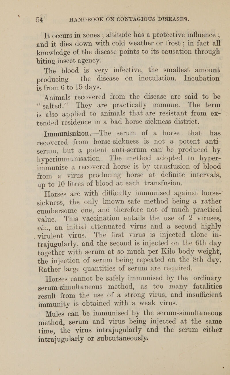 5d HANDBOOK ON CONTAGIOUS DISEASES. It occurs in zones ; altitude has a protective influence ; and it dies down with cold weather or frost ; in fact all knowledge of the disease points to its causation through biting insect agency. | The blood is very infective, the smallest amount producing the disease on inoculation. Incubation is from 6 to 15 days. , Animals recovered from the disease are said to be salted.’’ They are practically immune. The term is also applied to animals that are resistant from ex- . tended residence in a bad horse sickness district. Immunisation.—The serum of a horse. that has recovered from horse-sickness is not a potent anti- serum, but a potent anti-serum can’ be produced by hyperimmunisation. The method adopted to hyper- immunise a recovered horse is by transfusion of blood from a virus producing horse at definite intervals, up to 10 litres of blood at each transfusion. Horses are with difficulty immunised against horse- sickness, the only known safe method being a rather cumbersome one, and therefore not of much practical value. This vaccination entails the use of 2 viruses, viz., an initial attenuated virus and a second highly virulent virus. The first virus is mjected alone in- trajugularly, and the second is injected on the 6th day together with serum at so much per Kilo body weight, the injection of serum being repeated on the 8th day. Rather large quantities of serum are required. Horses cannot be safely immunised by the ordinary serum-simultaneous method, as too many fatalities result from the use of a strong virus, and insufficient immunity is obtained with a weak virus. : Mules can be immunised by the serum-simultaneous method, serum and virus being injected at the same time, the virus intrajugularly and the serum either intrajugularly or subcutaneously.
