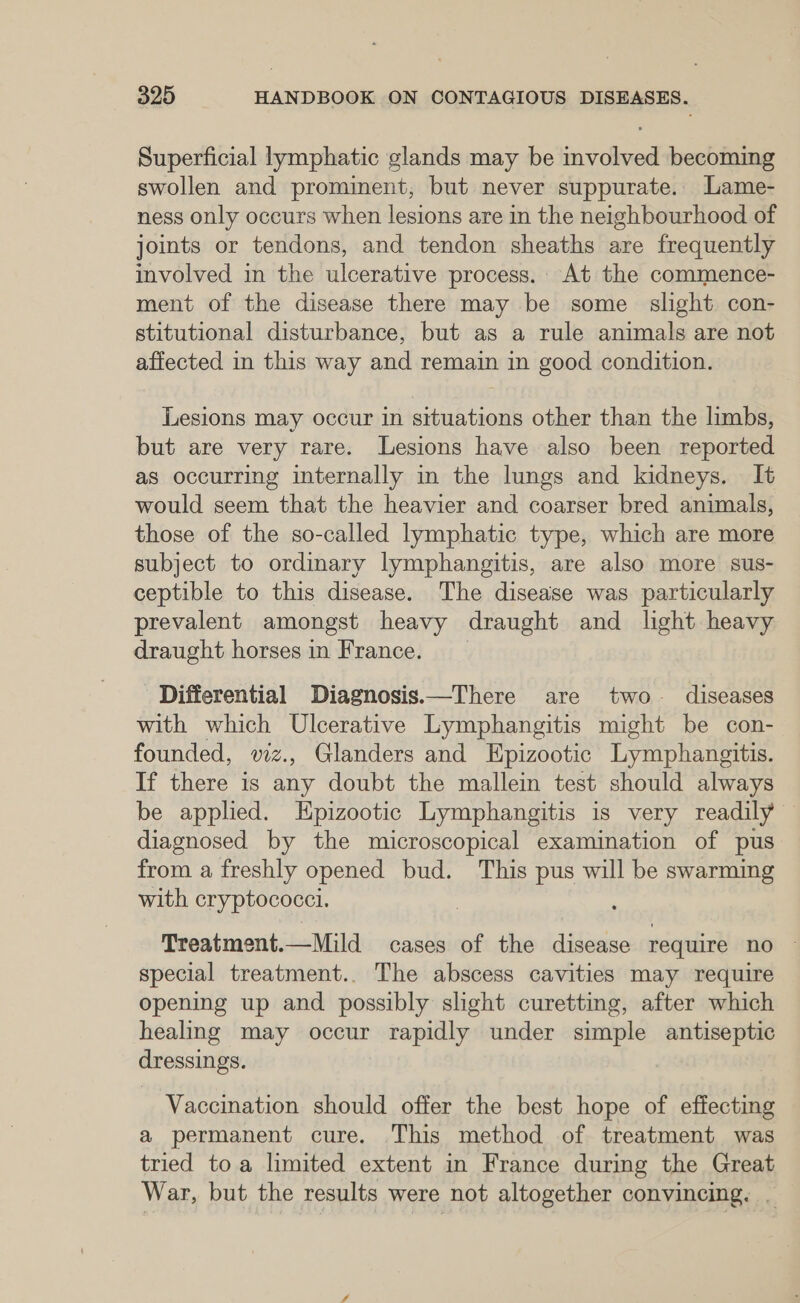 Superficial lymphatic glands may be involved becoming swollen and prominent, but never suppurate. Lame- ness only occurs when lesions are in the neighbourhood of joints or tendons, and tendon sheaths are frequently involved in the ulcerative process. At the commence- ment of the disease there may be some slight con- stitutional disturbance, but as a rule animals are not affected in this way and remain in good condition. Lesions may occur in situations other than the limbs, but are very rare. Lesions have also been reported as occurring internally in the lungs and kidneys. It would seem that the heavier and coarser bred animals, those of the so-called lymphatic type, which are more subject to ordinary lymphangitis, are also more sus- ceptible to this disease. The disease was particularly prevalent amongst heavy draught and light heavy draught horses in France. Differential Diagnosis.—There are two diseases with which Ulcerative Lymphangitis might be con- founded, viz., Glanders and Epizootic Lymphangitis. If there is any doubt the mallein test should always be applied. Epizootic Lymphangitis is very readily diagnosed by the microscopical examination of pus from a freshly opened bud. This pus will be swarming with cryptococci. Treatment.—Mild cases of the disease require no ~ special treatment.. The abscess cavities may require opening up and possibly slight curetting, after which healing may occur rapidly under simple antiseptic dressings. Vaccination should offer the best hope of effecting a permanent cure. This method of treatment was tried toa limited extent in France during the Great War, but the results were not altogether convincing. .