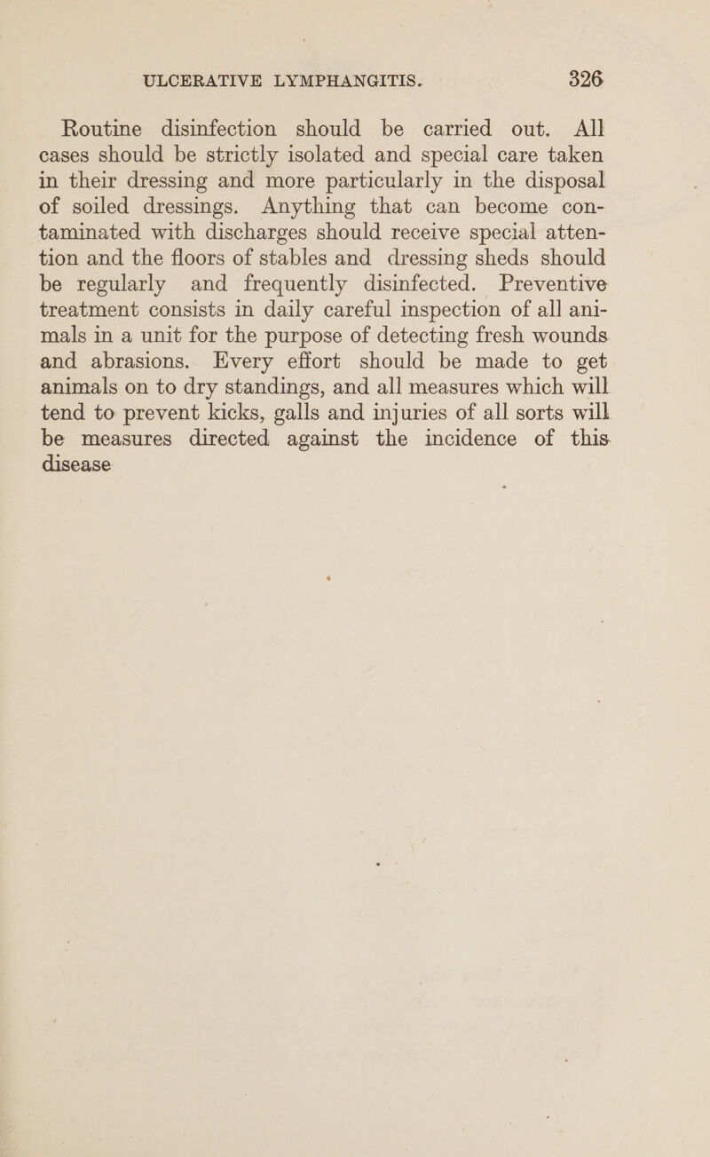 Routine disinfection should be carried out. All cases should be strictly isolated and special care taken in their dressing and more particularly in the disposal of soiled dressings. Anything that can become con- taminated with discharges should receive special atten- tion and the floors of stables and dressing sheds should be regularly and frequently disinfected. Preventive treatment consists in daily careful inspection of all ani- mals in a unit for the purpose of detecting fresh wounds. and abrasions. [Every effort should be made to get animals on to dry standings, and all measures which will tend to prevent kicks, galls and injuries of all sorts will be measures directed against the incidence of this disease