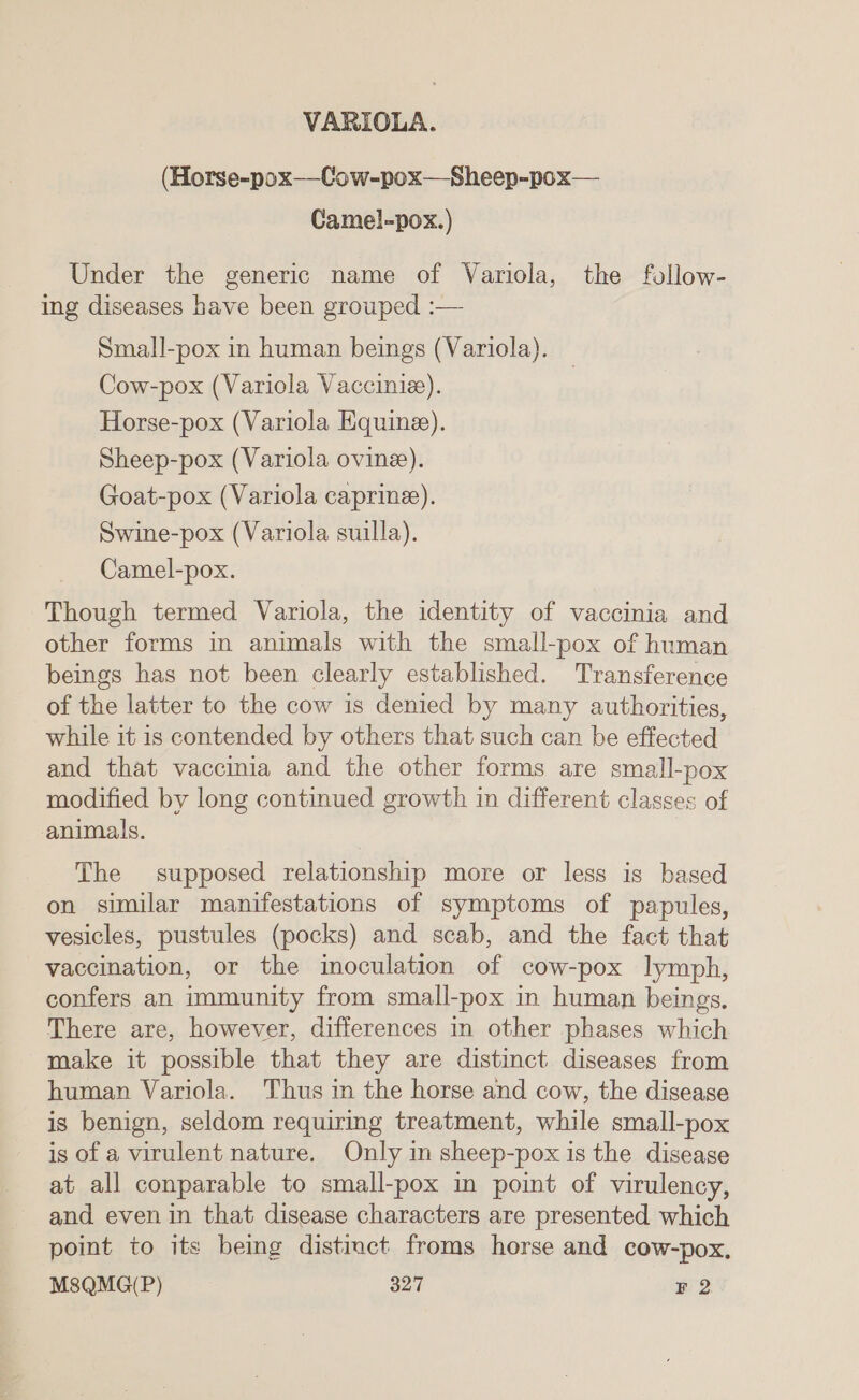 VARIOLA. (Horse-pox—-Cow-pox—Sheep-pox— Camel-pox.) Under the generic name of Variola, the follow- ing diseases have been grouped :— Small-pox in human beings (Variola). Cow-pox (Variola Vaccinie). Horse-pox (Variola Equine). Sheep-pox (Variola ovine). Goat-pox (Variola caprine). Swine-pox (Variola suilla). Camel-pox. Though termed Variola, the identity of vaccinia and other forms in animals with the small-pox of human beings has not been clearly established. Transference of the latter to the cow is denied by many authorities, while it is contended by others that such can be effected and that vaccinia and the other forms are small-pox modified by long continued growth in different classes of animals. The supposed relationship more or less is based on similar manifestations of symptoms of papules, vesicles, pustules (pocks) and scab, and the fact that vaccination, or the inoculation of cow-pox lymph, confers an immunity from small-pox in human beings. There are, however, differences in other phases which make it possible that they are distinct diseases from human Variola. Thus in the horse and cow, the disease is benign, seldom requiring treatment, while small-pox is of a virulent nature. Only in sheep-pox is the disease at all conparable to small-pox in point of virulency, and even in that disease characters are presented which point to its being distinct froms horse and cow-pox,