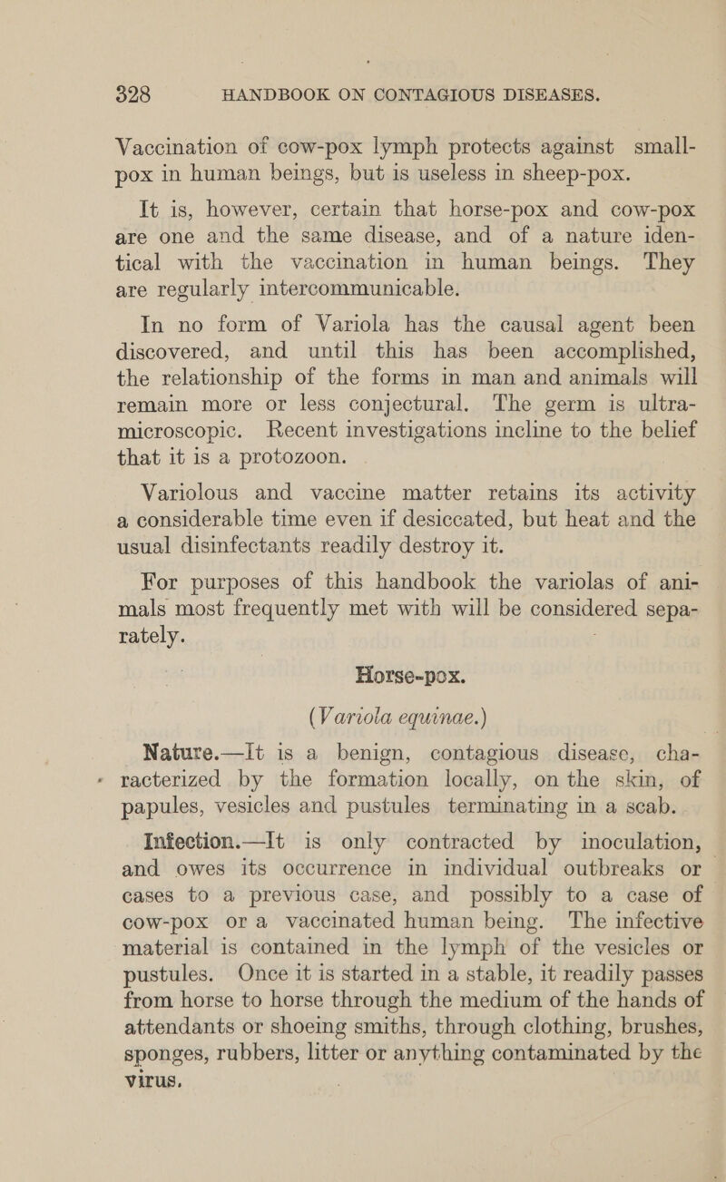 Vaccination of cow-pox lymph protects against small- pox in human beings, but is useless in sheep-pox. It is, however, certain that horse-pox and cow-pox are one and the same disease, and of a nature iden- tical with the vaccination in human beings. They are regularly intercommunicable. In no form of Variola has the causal agent been discovered, and until this has been accomplished, the relationship of the forms in man and animals will remain more or less conjectural. The germ is ultra- microscopic. Recent investigations incline to the belief that it is a protozoon. Variolous and vaccine matter retains its activity a considerable time even if desiccated, but heat and the usual disinfectants readily destroy it. For purposes of this handbook the variolas of ani- mals most frequently met with will be considered sepa- rately. fi Horse-pox. (Variola equinae.) Nature.—It is a benign, contagious disease, cha- - racterized by the formation locally, on the skin, of papules, vesicles and pustules terminating in a scab. Infection.—It is only contracted by inoculation, and owes its occurrence in individual outbreaks or cases to a previous case, and possibly to a case of cow-pox ora vaccinated human being. The infective material is contained in the lymph of the vesicles or pustules. Once it is started in a stable, it readily passes from horse to horse through the medium of the hands of attendants or shoeing smiths, through clothing, brushes, sponges, rubbers, litter or anything contaminated by the virus.