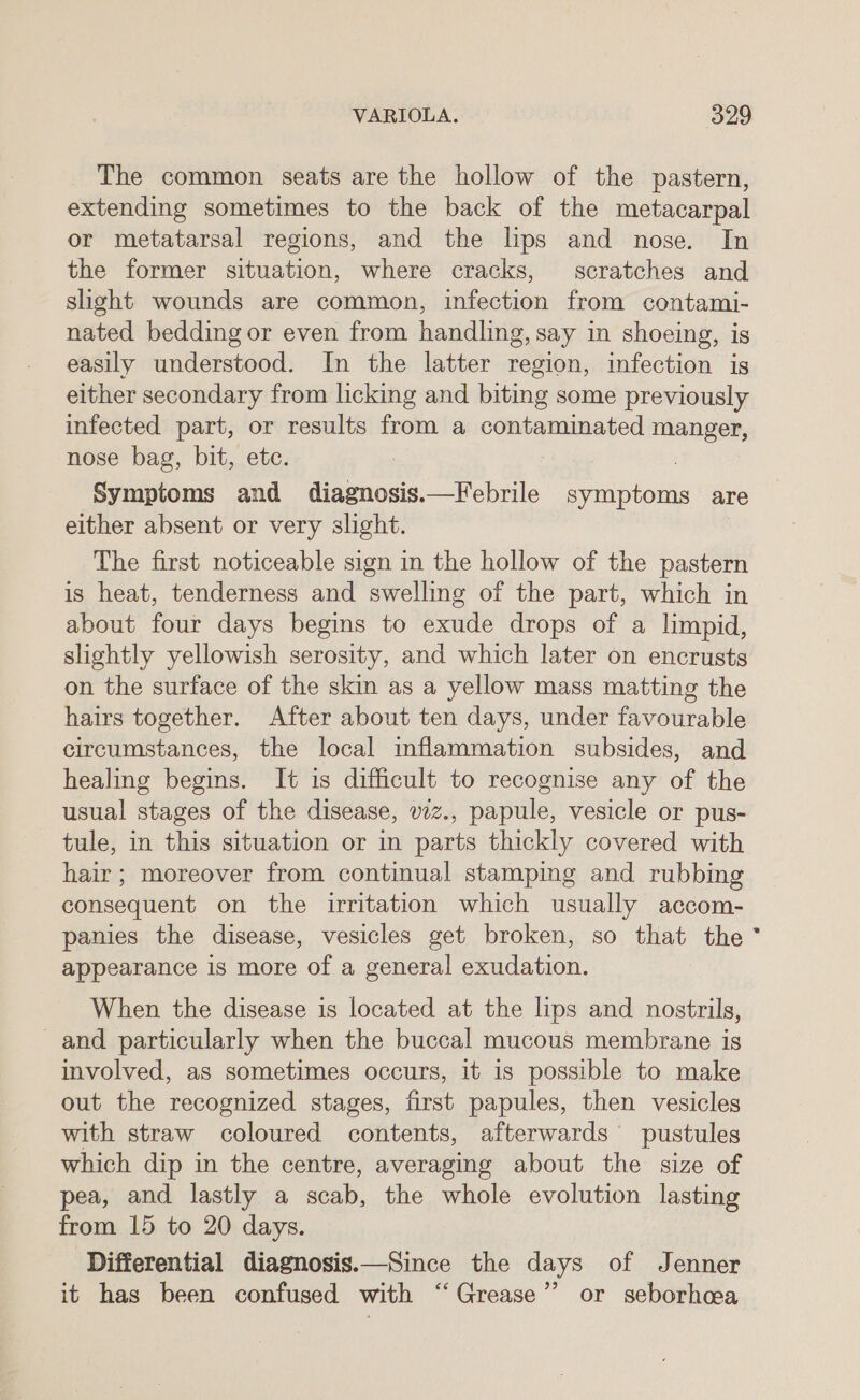 The common seats are the hollow of the pastern, extending sometimes to the back of the metacarpal or metatarsal regions, and the lps and nose. In the former situation, where cracks, scratches and sight wounds are common, infection from contami- nated bedding or even from handling, say in shoeing, is easily understood. In the latter region, infection is either secondary from licking and biting some previously infected part, or results from a contaminated manger, nose bag, bit, etc. Symptoms and diagnosis.—Febrile symptoms are either absent or very slight. The first noticeable sign in the hollow of the pastern is heat, tenderness and swelling of the part, which in about four days begins to exude drops of a limpid, slightly yellowish serosity, and which later on encrusts on the surface of the skin as a yellow mass matting the hairs together. After about ten days, under favourable circumstances, the local inflammation subsides, and healing begins. It 1s difficult to recognise any of the usual stages of the disease, vzz., papule, vesicle or pus- tule, in this situation or in parts thickly covered with hair; moreover from continual stamping and rubbing consequent on the irritation which usually accom- panies the disease, vesicles get broken, so that the appearance is more of a general exudation. When the disease is located at the lips and nostrils, and particularly when the buccal mucous membrane is involved, as sometimes occurs, it is possible to make out the recognized stages, first papules, then vesicles with straw coloured contents, afterwards’ pustules which dip in the centre, averaging about the size of pea, and lastly a scab, the whole evolution lasting from 15 to 20 days. Differential diagnosis.—Since the days of Jenner it has been confused with “Grease” or seborhea