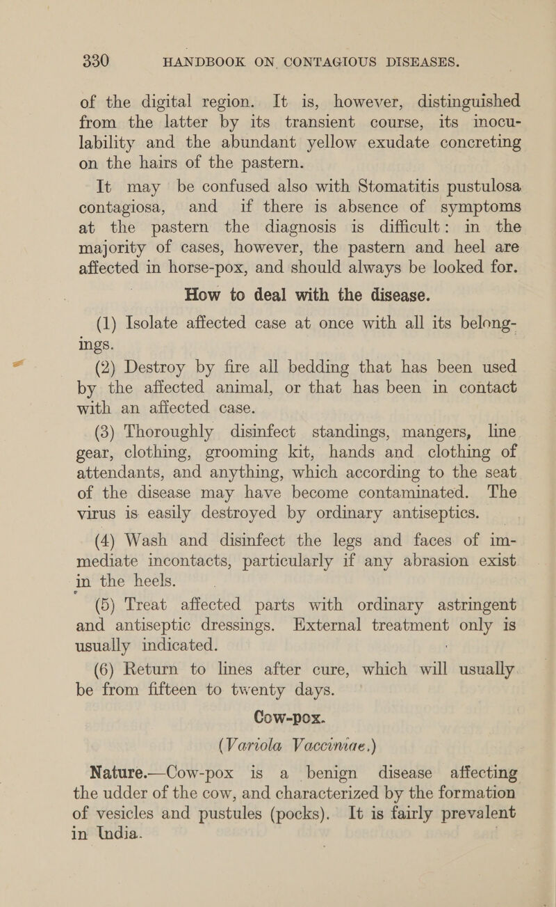 of the digital region. It is, however, distinguished from the latter by its transient course, its mocu- lability and the abundant yellow exudate concreting on the hairs of the pastern. It may be confused also with Stomatitis pustulosa contagiosa, and if there is absence of symptoms at the pastern the diagnosis is difficult: in the majority of cases, however, the pastern and heel are affected in horse-pox, and should always be looked for. How to deal with the disease. (1) Isolate affected case at once with all its belong- ings. | (2) Destroy by fire all bedding that has been used by the affected animal, or that has been in contact with an affected case. (3) Thoroughly disinfect standings, mangers, line gear, clothing, grooming kit, hands and clothing of attendants, and anything, which according to the seat of the disease may have become contaminated. The virus is easily destroyed by ordinary antiseptics. (4) Wash and disinfect the legs and faces of im- mediate incontacts, particularly if any abrasion exist in the heels. (5) Treat affected parts with ordinary astringent and antiseptic dressings. External treatment only is usually indicated. | (6) Return to lines after cure, which will usually be from fifteen to twenty days. Cow-pox. (Variola Vaccumae.) Nature.—Cow-pox is a benign disease affecting the udder of the cow, and characterized by the formation of vesicles and pustules (pocks). It is fairly prevalent in India. |