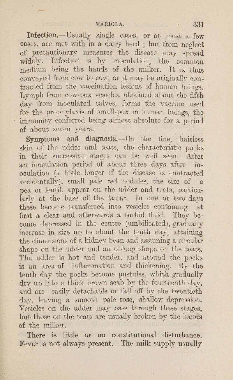 Infection.—Usually single cases, or at most a few cases, are met with in a dairy herd ; but from neglect of precautionary measures the disease may spread widely. Infection is by inoculation, the common medium being the hands of the milker. It is thus conveyed from cow to cow, or it may be originally con- tracted from the vaccination lesions of human beings. Lymph from cow-pox vesicles, obtained about the fifth day from incculated calves, forms the vaccine used for the prophylaxis of smali-pox in human beings, the - immunity conferred being almost absolute for a period of about seven years.. Symptoms and diagnosis—On the fine, hairless skin of the udder and teats, the characteristic pocks in their successive stages can be well seen. After an inoculation period of about three days after in- oculation (a little longer if the disease is contracted accidentally), small pale red nodules, the size of a pea or lentil, appear on the udder and teats, particu- larly at the base of the latter. In one or two days these become transferred into vesicles containing at first a clear and afterwards a turbid fluid. They be- come depressed in the centre (umbilicated), gradually increase in size up to about the tenth day, attaining the dimensions of a kidney bean and assuming a circular shape on the udder and an oblong shape on the teats. The udder is hot and tender, and around the pocks is an area of inflammation and thickening. By the tenth day the pocks become pustules, which gradually dry up into.a thick brown scab by the fourteenth day, and are easily detachable or fall off by the twentieth day, leaving a smooth pale rose, shallow depression. Vesicles on the udder may pass through these stages, but those on the teats are usually broken by the hands of the milker. : There is little or no constitutional disturbance. Fever is not always present. The milk supply usually
