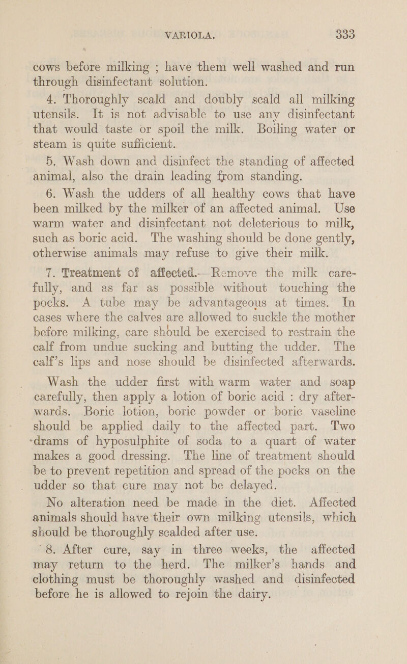 cows before milking ; have them well washed and run through disinfectant solution. 4. Thoroughly scald and doubly scald all milking utensils. It is not advisable to use any disinfectant that would taste or spoil the milk. Boiling water or steam is quite sufficient. | 5. Wash down and dismfect the standing of affected animal, also the drain leading from standing. 6. Wash the udders of all healthy cows that have been milked by the milker of an affected animal. Use warm water and disinfectant not deleterious to mulk, such as boric acid. The washing should be done gently, otherwise animals may refuse to give their milk. 7. Treatment of affected.—Remove the milk care- fully, and as far as possible without touching the pocks. A tube may be advantageous at times. In cases where the calves are allowed to suckle the mother before milking, care should be exercised to restrain the calf from undue sucking and butting the udder. The calf’s lips and nose should be disinfected afterwards. Wash the udder first with warm water and soap carefully, then apply a lotion of boric acid : dry after- wards. Boric lotion, boric powder or boric vaseline should be applied daily to the affected part. Two -drams of hyposulphite of soda to a quart of water makes a good dressing. The line of treatment should be to prevent repetition and spread of the pocks on the _ udder so that cure may not be delayed. No alteration need be made in the diet. Affected animals should have their own milking utensils, which should be thoroughly scalded after use. 8. After cure, say in three weeks, the affected may return to the herd. The milker’s hands and clothing must be thoroughly washed and disinfected before he is allowed to rejoin the dairy. |