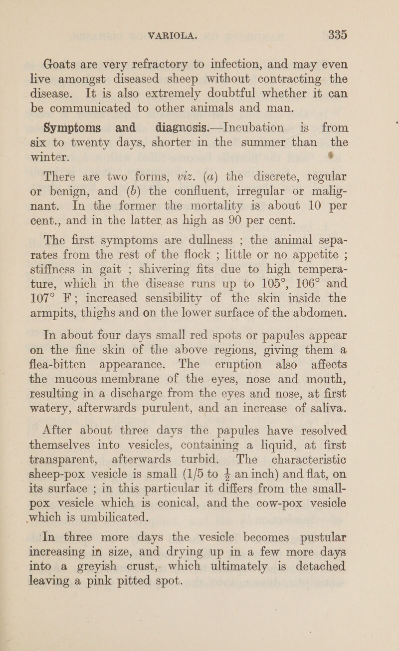 Goats are very refractory to infection, and may even live amongst diseased sheep without contracting the disease. It is also extremely doubtful whether it can be communicated to other animals and man. Symptoms and diagnosis—Incubation is from six to twenty days, shorter in the summer than the winter. a There are two forms, wiz. (a) the discrete, regular or benign, and (bd) the confluent, irregular or malig- nant. In the former the mortality is about 10 per cent., and in the latter as high as 90 per cent. The first symptoms are dullness ; the animal sepa- rates from the rest of the flock ; little or no appetite ; stiffness in gait ; shivering fits due to high tempera- ture, which in the disease runs up to 105°, 106° and 107° F; increased sensibility of the skin inside the armpits, thighs and on the lower surface of the abdomen. In about four days small red spots or papules appear on the fine skin of the above regions, giving them a flea-bitten appearance. The eruption also affects the mucous membrane of the eyes, nose and mouth, resulting in a discharge from the eyes and nose, at first watery, afterwards purulent, and an increase of saliva. After about three days the papules have resolved themselves into vesicles, containing a liquid, at first transparent, afterwards turbid. The characteristic _sheep-pox vesicle is small (1/5 to 4 an inch) and flat, on its surface ; in this particular it differs from the small- pox vesicle which is conical, and the cow-pox vesicle which is umbilicated. ‘In three more days the vesicle becomes pustular increasing in size, and drying up in a few more days into a greyish crust, which ultimately is detached leaving a pink pitted spot.