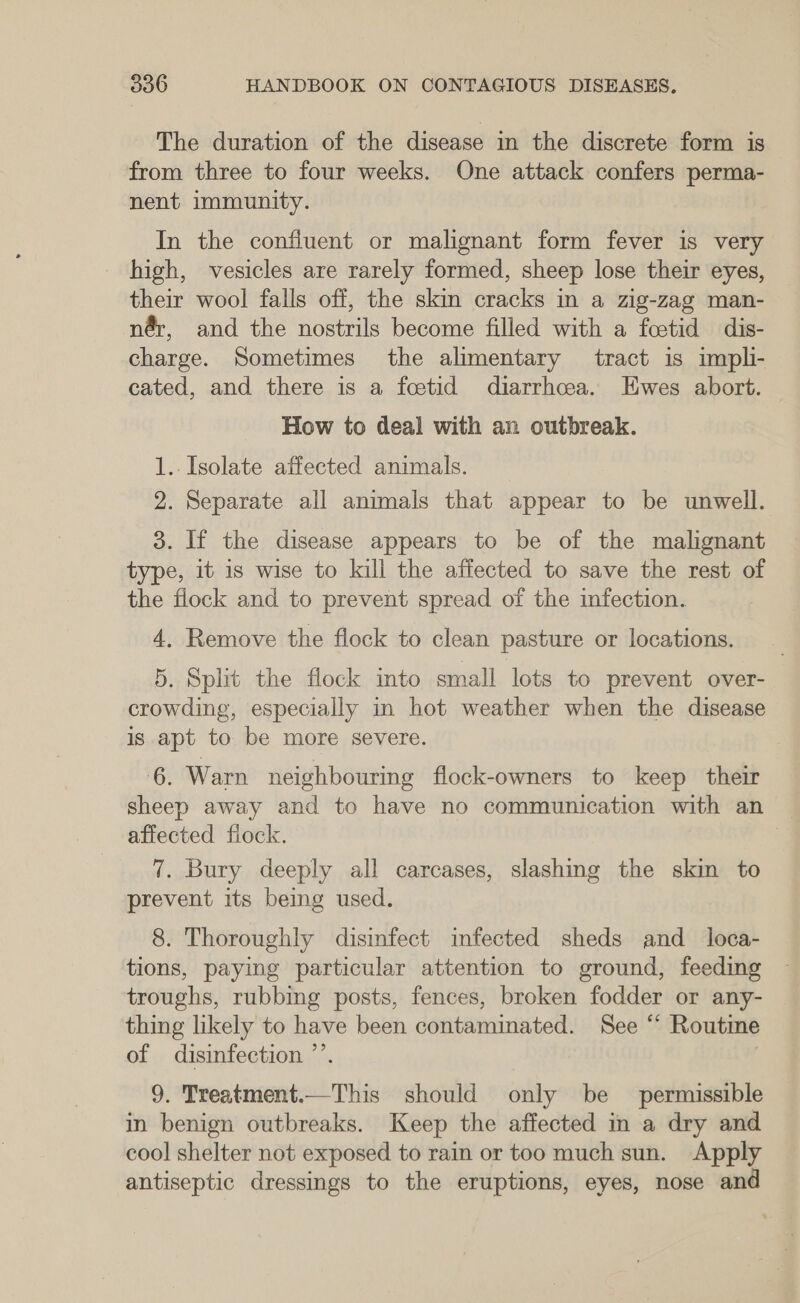 The duration of the disease in the discrete form is from three to four weeks. One attack confers perma- nent immunity. In the confluent or malignant form fever is very high, vesicles are rarely formed, sheep lose their eyes, their wool falls off, the skm cracks in a zig-zag man- nér, and the nostrils become filled with a fcetid dis- charge. Sometimes the alimentary tract is impli- cated, and there is a foetid diarrhcea. Hwes abort. How to deal with an outbreak. 1. Isolate affected animals. 2. Separate all animals that appear to be unwell. 3. If the disease appears to be of the malignant type, it is wise to kill the affected to save the rest of the flock and to prevent spread of the infection. 4. Remove the flock to clean pasture or locations. 5. Split the flock into small lots to prevent over- crowding, especially in hot weather when the disease is apt to be more severe. ‘6. Warn neighbouring flock-owners to keep their sheep away and to have no communication with an affected fiock. 7 7. Bury deeply all carcases, slashing the skin to prevent its being used. 8. Thoroughly disinfect infected sheds and_ loca- tions, paying particular attention to ground, feeding troughs, rubbing posts, fences, broken fodder or any- thing likely to have been contaminated. See “ Routine of disinfection ”’ 9. Treatment.—‘This should only be permissible in benign outbreaks. Keep the affected in a dry and cool shelter not exposed to rain or too much sun. Apply antiseptic dressings to the eruptions, eyes, nose and