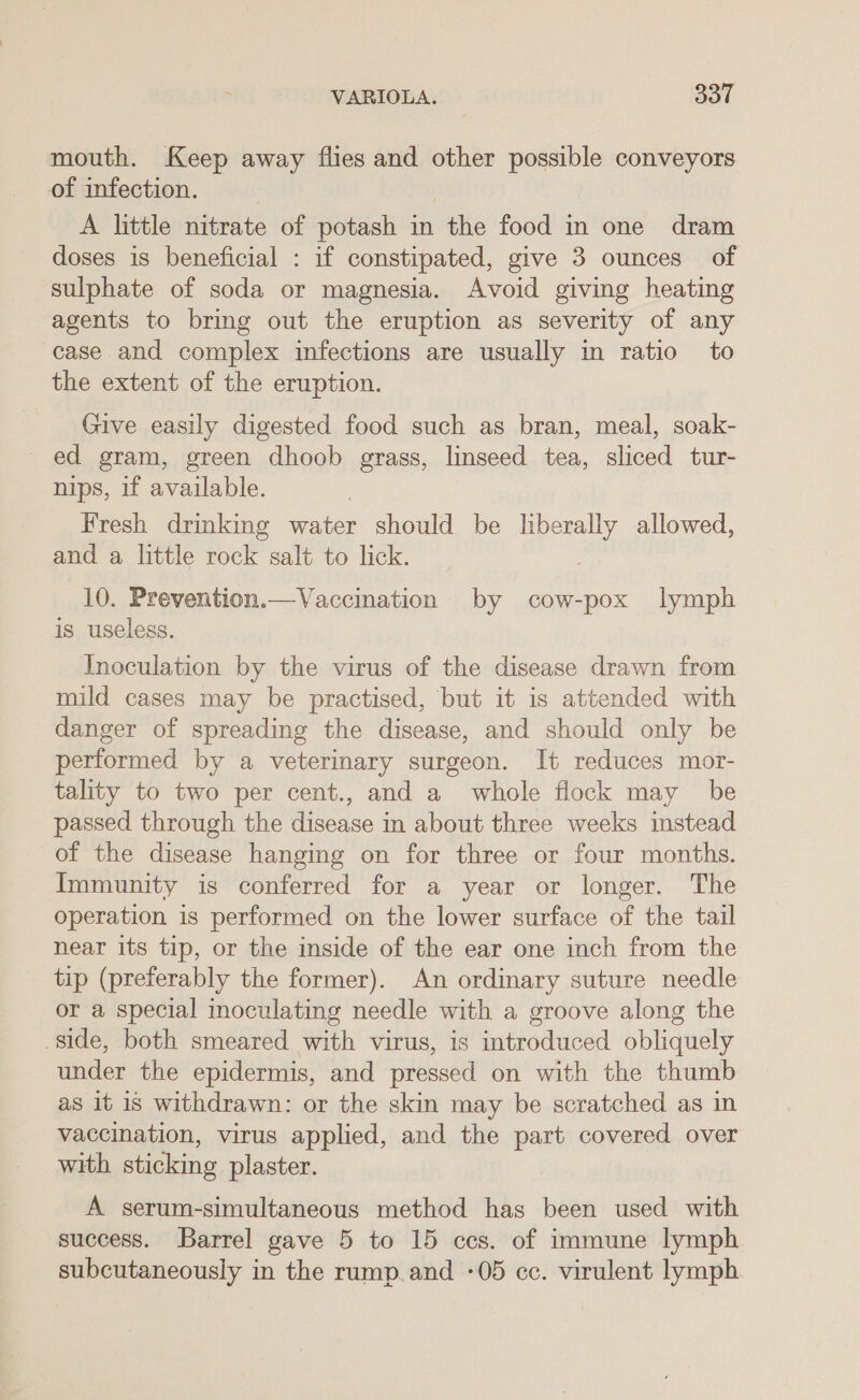 mouth. Keep away flies and other possible conveyors of infection. A little nitrate of potash in the food in one dram doses is beneficial : if constipated, give 3 ounces of sulphate of soda or magnesia. Avoid giving heating agents to bring out the eruption as severity of any case and complex infections are usually in ratio to the extent of the eruption. Give easily digested food such as bran, meal, soak- ed gram, green dhoob grass, linseed tea, sliced tur- nips, if available. Fresh drinking water should be liberally allowed, and a little rock salt to lick. 10. Prevention.—Vaccination by cow-pox lymph is useless. Inoculation by the virus of the disease drawn from mild cases may be practised, but it is attended with danger of spreading the disease, and should only be performed by a veterinary surgeon. It reduces mor- tality to two per cent., and a whole flock may be passed through the disease in about three weeks instead of the disease hanging on for three or four months. Immunity is conferred for a year or longer. The operation is performed on the lower surface of the tail near its tip, or the inside of the ear one inch from the tip (preferably the former). An ordinary suture needle or a special inoculating needle with a groove along the side, both smeared with virus, is introduced obliquely under the epidermis, and pressed on with the thumb as it is withdrawn: or the skin may be scratched as in vaccination, virus applied, and the part covered over with sticking plaster. A serum-simultaneous method has been used with success. Barrel gave 5 to 15 ccs. of immune lymph subcutaneously in the rump.and -05 cc. virulent lymph