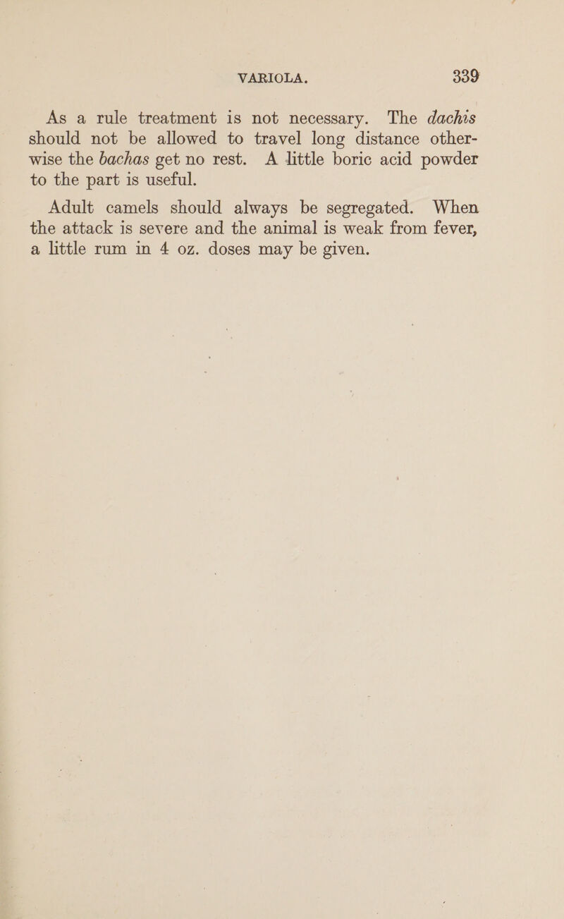 As a rule treatment is not necessary. The dachis should not be allowed to travel long distance other- wise the bachas get no rest. A little boric acid powder to the part is useful. Adult camels should always be segregated. When the attack is severe and the animal is weak from fever, a little rum in 4 oz. doses may be given.