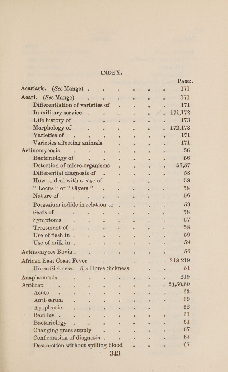 Acariasis. (See Mange) . ‘ - Acari. (See Mange) : é : Differentiation of varieties of . In military service . ‘ : Life history of : ‘ : Morphology of : : : Varieties of . ae aig : Varieties affecting animals : Actinomycosis : ; ‘* : Bacteriology of é ‘ : Detection of micro-organisms . Differential diagnosis of . : How to deal with a case of ** Locus ”’ or “‘ Clyers ”’ Nature of ; : p ; Potassium iodide in relation to Seats of Symptoms Treatment of . Use of flesh in . Use of milkin . Actinomyces Bovis . e fs 3 African East Coast Fever t Horse Sickness. See Horse Sickness Anaplasmosis Anthrax Acute Anti-serum . ‘ ‘ , Apoplectic : ; : Bacillus . 7 ; &lt; : Bacteriology . es ¢ Changing grass supply - : Confirmation of diagnosis . : Destruction without spilling blood 343 Paa@e. 171 171 £71 171,172 173 172,173 171 171 56 56 56,57 58 58 58 56 59 58 57 58 59 59 56 218,219 51 219 24,50,60 63 69 62 61 61 67 64. 67