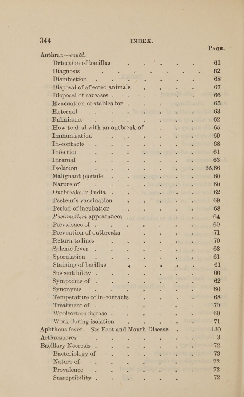 Paak. — Anthrax-—contd. Detection of bacillus , ae pie 2 ; 61 Diagnosis ‘ : : : : : ; 62 Disinfection . ee 5 : : 68 Disposal of affected auiatls : ; : ; 67 Disposal of carcases . : : : : é 66 Evacuation of stables for . ‘ : : : 65 External 7 : 5 ; ‘ ‘ ‘ 63 Fulminant 3 é ; ; , 62 How to deal with an ee ee of j ? , 65 Immunisation Soper ; : f : 69 In-contacts z : : ; ‘ Z 2 68 Infection : ‘ : t 5 ; ‘ 61 Internal is 3 j ‘ . ; ; 63 Isolation ; , ; : ‘ ; 3 65,66 Malignant pustule. : 3 : : . 60 Nature of : ste ¥ : F : f 60 Outbreaks in India . : ‘ ; , 62 Pasteur’s vaccination mn ‘ : aroet G9 Period of incubation : : ; ; : 68 Post-mortem appearances . ; : { “fos 64 Prevalence of . é , s ; ‘ : 60 Prévention of outbreaks : - , : “1 Return to lines : ; : : : , 70 Splenicfever . : 5 : é : ‘ 63 Sporulation . , : ‘ : F ‘ 61 Staining of bacillus wee. fe 61 Susceptibility . : ; ; ° ‘ . 60 Symptoms of . : : : : : : 62 Synonyms : : : 5 ; : . 60 Temperature of in-contacts 5 ; t 68 Treatment of . : ; ; , Fi ‘ 70 Woolsorters disease . : j ‘ ‘ : 60 Work during isolation ‘ . ’ gt Aphthous fever. See Foot and Mouth Dinoane , ‘ 130 Arthrospores ‘ ; ‘ : . : ‘ 3 Bacillary Necrosis . : : ; ; ‘ ¢ 72 | Bacteriology of , : : . : i 73 Nature of ; : i ; ‘ : : 72 Prevalence ; : é y ‘ F 72 Susceptibilitv . ~ oh ° : ° : 72